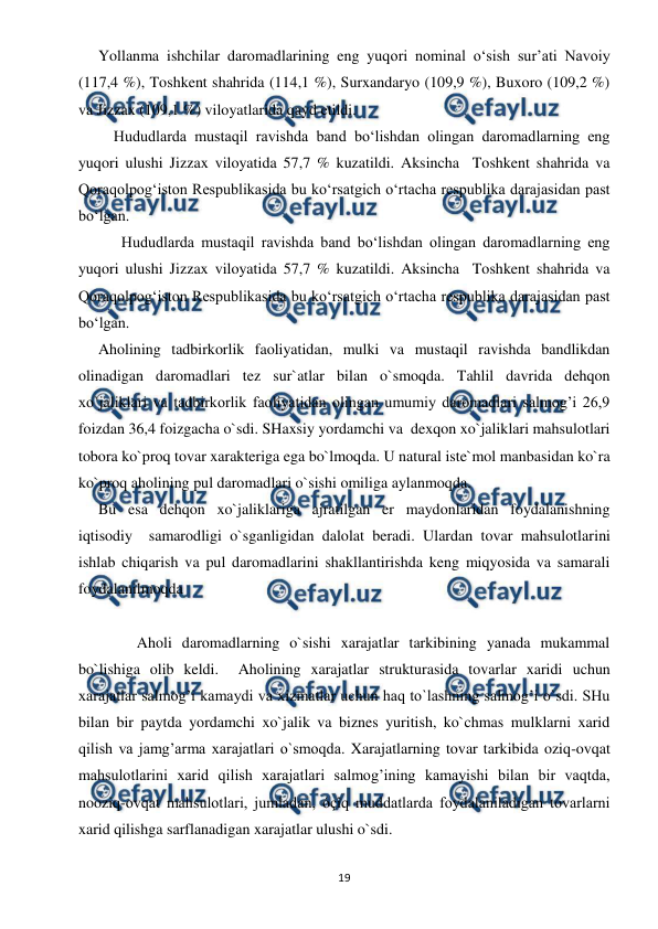  
 
19 
Yollanma ishchilar daromadlarining eng yuqori nominal o‘sish sur’ati Navoiy 
(117,4 %), Toshkent shahrida (114,1 %), Surxandaryo (109,9 %), Buxoro (109,2 %) 
va Jizzax (109,1 %) viloyatlarida qayd etildi.   
    Hududlarda mustaqil ravishda band bo‘lishdan olingan daromadlarning eng 
yuqori ulushi Jizzax viloyatida 57,7 % kuzatildi. Aksincha  Toshkent shahrida va 
Qoraqolpog‘iston Respublikasida bu ko‘rsatgich o‘rtacha respublika darajasidan past 
bo‘lgan. 
      Hududlarda mustaqil ravishda band bo‘lishdan olingan daromadlarning eng 
yuqori ulushi Jizzax viloyatida 57,7 % kuzatildi. Aksincha  Toshkent shahrida va 
Qoraqolpog‘iston Respublikasida bu ko‘rsatgich o‘rtacha respublika darajasidan past 
bo‘lgan. 
Aholining tadbirkorlik faoliyatidan, mulki va mustaqil ravishda bandlikdan 
olinadigan daromadlari tez sur`atlar bilan o`smoqda. Tahlil davrida dehqon 
xo`jaliklari va tadbirkorlik faoliyatidan olingan umumiy daromadlari salmog’i 26,9 
foizdan 36,4 foizgacha o`sdi. SHaxsiy yordamchi va  dexqon xo`jaliklari mahsulotlari 
tobora ko`proq tovar xarakteriga ega bo`lmoqda. U natural iste`mol manbasidan ko`ra 
ko`proq aholining pul daromadlari o`sishi omiliga aylanmoqda. 
Bu esa dehqon xo`jaliklariga ajratilgan er maydonlaridan foydalanishning 
iqtisodiy  samarodligi o`sganligidan dalolat beradi. Ulardan tovar mahsulotlarini 
ishlab chiqarish va pul daromadlarini shakllantirishda keng miqyosida va samarali 
foydalanilmoqda 
 
 
          Aholi daromadlarning o`sishi xarajatlar tarkibining yanada mukammal 
bo`lishiga olib keldi.  Aholining xarajatlar strukturasida tovarlar xaridi uchun 
xarajatlar salmog’i kamaydi va xizmatlar uchun haq to`lashning salmog’i o`sdi. SHu 
bilan bir paytda yordamchi xo`jalik va biznes yuritish, ko`chmas mulklarni xarid 
qilish va jamg’arma xarajatlari o`smoqda. Xarajatlarning tovar tarkibida oziq-ovqat 
mahsulotlarini xarid qilish xarajatlari salmog’ining kamayishi bilan bir vaqtda, 
nooziq-ovqat mahsulotlari, jumladan, óçîq muddatlarda foydalaniladigan tovarlarni  
xarid qilishga sarflanadigan xarajatlar ulushi o`sdi. 
