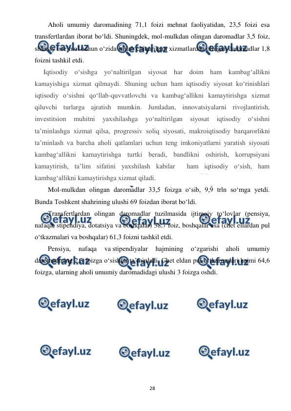  
 
28 
Aholi umumiy daromadining 71,1 foizi mehnat faoliyatidan, 23,5 foizi esa 
transfertlardan iborat bo‘ldi. Shuningdek, mol-mulkdan olingan daromadlar 3,5 foiz, 
shaxsiy iste’mol uchun o‘zida ishlab chiqarilgan xizmatlardan olingan daromadlar 1,8 
foizni tashkil etdi. 
Iqtisodiy o‘sishga yo‘naltirilgan siyosat har doim ham kambag‘allikni 
kamayishiga xizmat qilmaydi. Shuning uchun ham iqtisodiy siyosat ko‘rinishlari 
iqtisodiy o‘sishni qo‘llab-quvvatlovchi va kambag‘allikni kamaytirishga xizmat 
qiluvchi turlarga ajratish mumkin. Jumladan, innovatsiyalarni rivojlantirish, 
investitsion 
muhitni 
yaxshilashga 
yo‘naltirilgan 
siyosat 
iqtisodiy 
o‘sishni 
ta’minlashga xizmat qilsa, progressiv soliq siyosati, makroiqtisodiy barqarorlikni 
ta’minlash va barcha aholi qatlamlari uchun teng imkoniyatlarni yaratish siyosati 
kambag‘allikni kamaytirishga turtki beradi, bandlikni oshirish, korrupsiyani 
kamaytirish, ta’lim sifatini yaxshilash kabilar  ham iqtisodiy o‘sish, ham 
kambag‘allikni kamaytirishga xizmat qiladi. 
Mol-mulkdan olingan daromadlar 33,5 foizga o‘sib, 9,9 trln so‘mga yetdi. 
Bunda Toshkent shahrining ulushi 69 foizdan iborat bo‘ldi. 
Transfertlardan olingan daromadlar tuzilmasida ijtimoiy to‘lovlar (pensiya, 
nafaqa, stipendiya, dotatsiya va boshqalar) 38,7 foiz, boshqalar esa (chet ellardan pul 
o‘tkazmalari va boshqalar) 61,3 foizni tashkil etdi. 
Pensiya, 
nafaqa 
va stipendiyalar 
hajmining 
o‘zgarishi 
aholi 
umumiy 
daromadining 2,3 foizga o‘sishini ta’minladi. Chet eldan pul o‘tkazmalari hajmi 64,6 
foizga, ularning aholi umumiy daromadidagi ulushi 3 foizga oshdi. 
 
 
 
 
 
 
 
 
 
 
