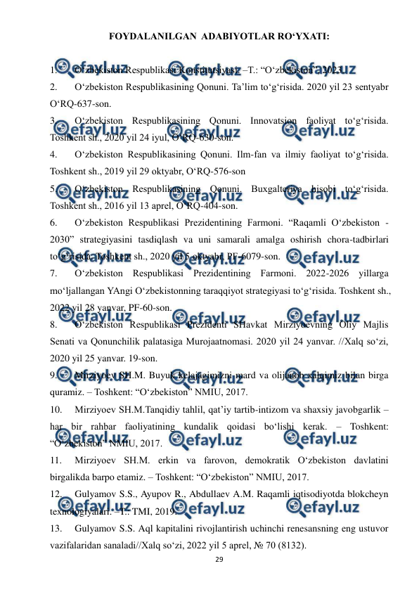  
 
29 
FOYDALANILGAN  ADABIYOTLAR RO‘YXATI: 
 
1. 
O‘zbekiston Respublikasi Konstitutsiyasi. –T.: “O‘zbekiston”, 2023.  
2. 
O‘zbekiston Respublikasining Qonuni. Ta’lim to‘g‘risida. 2020 yil 23 sentyabr 
O‘RQ-637-son. 
3. 
O‘zbekiston Respublikasining Qonuni. Innovatsion faoliyat to‘g‘risida. 
Toshkent sh., 2020 yil 24 iyul, O‘RQ-630-son.  
4. 
O‘zbekiston Respublikasining Qonuni. Ilm-fan va ilmiy faoliyat to‘g‘risida. 
Toshkent sh., 2019 yil 29 oktyabr, O‘RQ-576-son 
5. 
O‘zbekiston Respublikasining Qonuni. Buxgalteriya hisobi to‘g‘risida. 
Toshkent sh., 2016 yil 13 aprel, O‘RQ-404-son. 
6. 
O‘zbekiston Respublikasi Prezidentining Farmoni. “Raqamli O‘zbekiston - 
2030” strategiyasini tasdiqlash va uni samarali amalga oshirish chora-tadbirlari 
to‘g‘risida. Toshkent sh., 2020 yil 5 oktyabr, PF-6079-son. 
7. 
O‘zbekiston Respublikasi Prezidentining Farmoni. 2022-2026 yillarga 
mo‘ljallangan YAngi O‘zbekistonning taraqqiyot strategiyasi to‘g‘risida. Toshkent sh., 
2022 yil 28 yanvar, PF-60-son. 
8. 
O‘zbekiston Respublikasi Prezidenti SHavkat Mirziyoevning Oliy Majlis 
Senati va Qonunchilik palatasiga Murojaatnomasi. 2020 yil 24 yanvar. //Xalq so‘zi, 
2020 yil 25 yanvar. 19-son. 
9. 
Mirziyoev SH.M. Buyuk kelajagimizni mard va olijanob xalqimiz bilan birga 
quramiz. – Toshkent: “O‘zbekiston” NMIU, 2017.  
10. 
Mirziyoev SH.M.Tanqidiy tahlil, qat’iy tartib-intizom va shaxsiy javobgarlik – 
har bir rahbar faoliyatining kundalik qoidasi bo‘lishi kerak. – Toshkent: 
“O‘zbekiston” NMIU, 2017.  
11. 
Mirziyoev SH.M. erkin va farovon, demokratik O‘zbekiston davlatini 
birgalikda barpo etamiz. – Toshkent: “O‘zbekiston” NMIU, 2017. 
12. 
Gulyamov S.S., Ayupov R., Abdullaev A.M. Raqamli iqtisodiyotda blokcheyn 
texnologiyalari. –T.: TMI, 2019. 
13. 
Gulyamov S.S. Aql kapitalini rivojlantirish uchinchi renesansning eng ustuvor 
vazifalaridan sanaladi//Xalq so‘zi, 2022 yil 5 aprel, № 70 (8132). 
