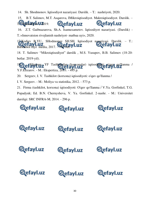  
 
30 
 14.   Sh. Shodmonov. Iqtisodiyot nazariyasi: Darslik. – T.:  nashriyoti, 2020.  
 15.    B.T. Salimov, M.T. Asqarova, IMikroiqtisodiyot. Makroiqtisodiyot. Darslik. – 
T.: “Iqtisodiyot”,  2019. 
 16.  Z.T. Gaibnazarova, Sh.A. Isamuxametov. Iqtisodiyot nazariyasi. (Darslik) - 
T.:«Innovatsion rivojlanish nashriyot- matbaa uyi», 2020. 
17.Xodiev B.YU., SHodmonov SH.SH. Iqtisodiyot nazariyasi. Darslik. – T.: 
Barkamol fayz  media, 2017. – 783 bet. 
18. T. Salimov “Mikroiqtisodiyot” darslik , M.S. Yusupov, B.B. Salimov (18-20-
betlar. 2019-yil). 
19.    Elizarov, YF Tashkilotlar (korxonalar) iqtisodiyoti: o'quv qo'llanma / 
Y.F.Elizarov. - M.: Ekspertiza, 2013. - 495 p. 
20.    Sergeev, I. V. Tashkilot (korxona) iqtisodiyoti: o'quv qo'llanma /  
I. V. Sergeev. - M.: Moliya va statistika, 2012. - 573 p. 
21.  Firma (tashkilot, korxona) iqtisodiyoti: O'quv qo'llanma / V.Ya. Gorfinkel, T.G. 
Popadyuk; Ed. B.N. Chernysheva, V. Ya. Gorfinkel. 2-nashr. - M.: Universitet 
darsligi: SRC INFRA-M, 2014. - 296 p. 
 
