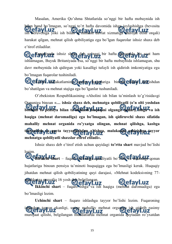  
 
15 
 
Masalan, Amerika Qo’shma Shtatlarida so’nggi bir hafta mobaynida ish 
bilan band bo’lmagan, so’nggi to’rt hafta davomida ishga joylashishga (bevosita 
ish beruvchiga yoki ish bilan ta’minlash davlat xizmatiga murojat etish orqali) 
harakat qilgan, mehnat qilish qobiliyatiga ega bo’lgan fuqarolar ishsiz shaxs deb 
e’tirof etiladilar.  
 
Yaponiyada ishsiz shaxs deb so’nggi bir hafta davomida bir soat ham 
ishlamagan, Buyuk Britaniyada esa, so’nggi bir hafta mobaynida ishlamagan, shu 
davr mobaynida ish qidirgan yoki kasalligi tufayli ish qidirish imkoniyatiga ega 
bo’lmagan fuqarolar tushiniladi.  
 
Ayrim malakatlarning qonun hujjatlariga binoan ishsiz deb,ishdan  
bo’shatilgan va mehnat stajiga ega bo’lganlar tushuniladi. 
O’zbekiston Respublikasining «Aholini ish bilan ta’minlash to’g’risida»gi 
Qonuniga binoan «… ishsiz shaxs deb, mehnatga qobiliyatli (o’n olti yoshdan 
boshlab to pensiya bilan ta’minlash huquqini olgunga qadar), ishga va ish 
haqiga (mehnat daromadiga) ega bo’lmagan, ish qidiruvchi shaxs sifatida 
mahalliy mehnat organida ro’yxatga olingan, mehnat qilishga, kasbga 
tayyorlash va qayta tayyorlashdan o’tishga, malakasini oshirishga tayyor 
mehnatga qobiliyatli shaxslar etirof etiladi». 
Ishsiz shaxs deb e’tirof etish uchun quyidagi to’rtta shart mavjud bo’lishi 
lozim. 
Birinchi shart – fuqaro mehnatga qobiliyatli bo’lishi va amaldagi qonun 
hujatlariga binoan pensiya ta’minoti huquqigga ega bo’lmasligi kerak. Huquqiy 
jihatdan mehnat qilish qobiliyatining quyi darajasi, «Mehnat kodeksi»ning 77-
moddasiga muvofiq 16 yosh deb belgilangan. 
Ikkinchi shart – fuqaro ishga va ish haqiga (mehnat daromadiga) ega 
bo’lmasligi lozim. 
Uchinchi shart – fuqaro ishlashga tayyor bo’lishi lozim. Fuqaroning 
ishlashga tayyor ekanligi, uning mahalliy mehnat organiga ish qidirib rasimy 
murojaat qilishi, belgilangan muddatlarda mehnat organida qaytadan ro’yxatdan 
