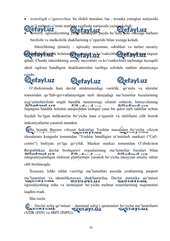  
 
21 
 texnologik o’zgaruvchan, bu shakli masalan, fan - texnika yutuqlari natijasida 
qo’l mehnati o’rnini mashina egallashi natijasida yuzaga keladi; 
 tarkibiy, iqtisodiyotning yangi tarmoqlari paydo bo’lishi yoki eskisiga barham 
berilishi va mulkchilik shakllarining o’zgarishi bilan yuzaga keladi.  
Ishsizlikning ijtimoiy - iqtisodiy mazmuni, sabablari va turlari nazariy 
asoslanishi ishsizlik holatining mezonlari va ko’rsakichlari ochib berilishini taqozo 
qiladi. Chunki ishsizlikning asosiy mezonlari va ko’rsatkichlari mehnatga layoqatli 
aholi oqilona bandligini shakllantirishni tartibga solishda muhim ahamiyatga 
egadir. 
 
O‘zbekistonda ham davlat strukturasidagi vazirlik, qo‘mita va idoralar 
tomonidan qo‘llab-quvvatlanayotgan turli darajadagi ma’lumotlar bazalarining 
uyg‘unlashtirilishi orqali bandlik monitoringi sifatini oshirish, bitiruvchining 
faqatgina bandlik holatini aniqlashdan tashqari yana bir qator turli tahlillar uchun 
foydali bo‘lgan indikatorlar bo‘yicha ham o‘rganish va tahlillarni olib borish 
imkoniyatlarini yaratish mumkin. 
Bu borada Buxoro viloyati hokimligi Yoshlar masalalari bo‘yicha viloyat 
idoralararo kengashi tomonidan “Yoshlar bandligini ta’minlash markazi (“Call-
centre”) faoliyati yo‘lga qo‘yildi. Mazkur markaz tomonidan O‘zbekiston 
Respublikasi davlat boshqaruvi organlarining ma’lumotlar bazalari bilan 
integratsiyalashgan elektron platformani yaratish bo‘yicha muayyan amaliy ishlar 
olib borilmoqda. 
Xususan, Ichki ishlar vazirligi ma’lumotlari asosida yoshlarning pasport 
ma’lumotlari va identifikatsiyasi shakllantirilsa, Davlat statistika qo‘mitasi 
iqtisodiyotning soha va tarmoqlari bo‘yicha mehnat resurslarining taqsimotini 
taqdim etadi. 
Shu taxlit: 
— Davlat soliq qo‘mitasi – daromad solig‘i ajratmalari bo‘yicha ma’lumotlarni 
(STIR (INN) va JBPJ (INPS)); 
