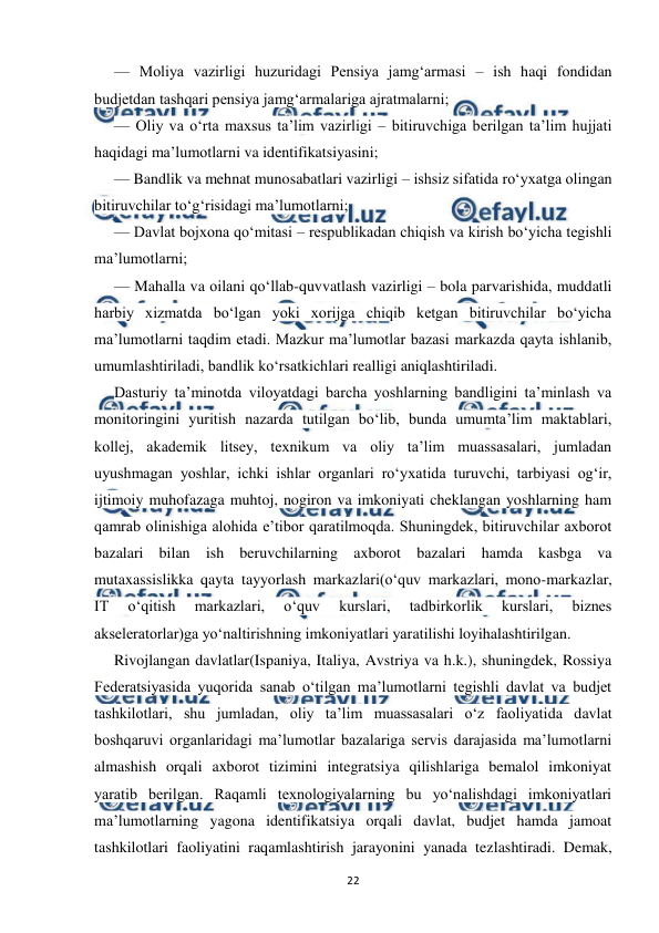  
 
22 
— Moliya vazirligi huzuridagi Pensiya jamg‘armasi – ish haqi fondidan 
budjetdan tashqari pensiya jamg‘armalariga ajratmalarni; 
— Oliy va o‘rta maxsus ta’lim vazirligi – bitiruvchiga berilgan ta’lim hujjati 
haqidagi ma’lumotlarni va identifikatsiyasini; 
— Bandlik va mehnat munosabatlari vazirligi – ishsiz sifatida ro‘yxatga olingan 
bitiruvchilar to‘g‘risidagi ma’lumotlarni; 
— Davlat bojxona qo‘mitasi – respublikadan chiqish va kirish bo‘yicha tegishli 
ma’lumotlarni; 
— Mahalla va oilani qo‘llab-quvvatlash vazirligi – bola parvarishida, muddatli 
harbiy xizmatda bo‘lgan yoki xorijga chiqib ketgan bitiruvchilar bo‘yicha 
ma’lumotlarni taqdim etadi. Mazkur ma’lumotlar bazasi markazda qayta ishlanib, 
umumlashtiriladi, bandlik ko‘rsatkichlari realligi aniqlashtiriladi. 
Dasturiy ta’minotda viloyatdagi barcha yoshlarning bandligini ta’minlash va 
monitoringini yuritish nazarda tutilgan bo‘lib, bunda umumta’lim maktablari, 
kollej, akademik litsey, texnikum va oliy ta’lim muassasalari, jumladan 
uyushmagan yoshlar, ichki ishlar organlari ro‘yxatida turuvchi, tarbiyasi og‘ir, 
ijtimoiy muhofazaga muhtoj, nogiron va imkoniyati cheklangan yoshlarning ham 
qamrab olinishiga alohida e’tibor qaratilmoqda. Shuningdek, bitiruvchilar axborot 
bazalari bilan ish beruvchilarning axborot bazalari hamda kasbga va 
mutaxassislikka qayta tayyorlash markazlari(o‘quv markazlari, mono-markazlar, 
IT 
o‘qitish 
markazlari, 
o‘quv 
kurslari, 
tadbirkorlik 
kurslari, 
biznes 
akseleratorlar)ga yo‘naltirishning imkoniyatlari yaratilishi loyihalashtirilgan. 
Rivojlangan davlatlar(Ispaniya, Italiya, Avstriya va h.k.), shuningdek, Rossiya 
Federatsiyasida yuqorida sanab o‘tilgan ma’lumotlarni tegishli davlat va budjet 
tashkilotlari, shu jumladan, oliy ta’lim muassasalari o‘z faoliyatida davlat 
boshqaruvi organlaridagi ma’lumotlar bazalariga servis darajasida ma’lumotlarni 
almashish orqali axborot tizimini integratsiya qilishlariga bemalol imkoniyat 
yaratib berilgan. Raqamli texnologiyalarning bu yo‘nalishdagi imkoniyatlari 
ma’lumotlarning yagona identifikatsiya orqali davlat, budjet hamda jamoat 
tashkilotlari faoliyatini raqamlashtirish jarayonini yanada tezlashtiradi. Demak, 
