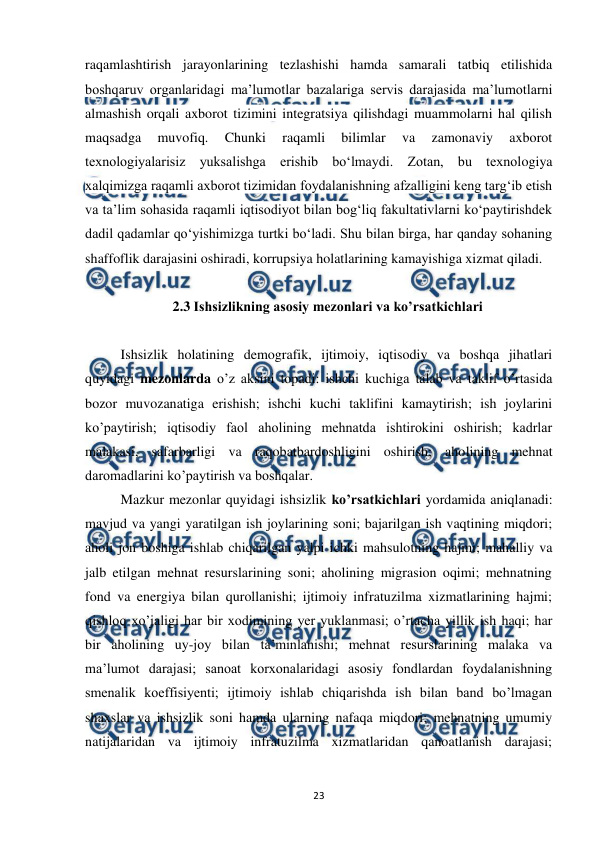  
 
23 
raqamlashtirish jarayonlarining tezlashishi hamda samarali tatbiq etilishida 
boshqaruv organlaridagi ma’lumotlar bazalariga servis darajasida ma’lumotlarni 
almashish orqali axborot tizimini integratsiya qilishdagi muammolarni hal qilish 
maqsadga 
muvofiq. 
Chunki 
raqamli 
bilimlar 
va 
zamonaviy 
axborot 
texnologiyalarisiz yuksalishga erishib bo‘lmaydi. Zotan, bu texnologiya 
xalqimizga raqamli axborot tizimidan foydalanishning afzalligini keng targ‘ib etish 
va ta’lim sohasida raqamli iqtisodiyot bilan bog‘liq fakultativlarni ko‘paytirishdek 
dadil qadamlar qo‘yishimizga turtki bo‘ladi. Shu bilan birga, har qanday sohaning 
shaffoflik darajasini oshiradi, korrupsiya holatlarining kamayishiga xizmat qiladi. 
 
2.3 Ishsizlikning asosiy mezonlari va ko’rsatkichlari 
 
 
Ishsizlik holatining demografik, ijtimoiy, iqtisodiy va boshqa jihatlari 
quyidagi mezonlarda o’z aksini topadi: ishchi kuchiga talab va taklif o’rtasida 
bozor muvozanatiga erishish; ishchi kuchi taklifini kamaytirish; ish joylarini 
ko’paytirish; iqtisodiy faol aholining mehnatda ishtirokini oshirish; kadrlar 
malakasi, safarbarligi va raqobatbardoshligini oshirish; aholining mehnat 
daromadlarini ko’paytirish va boshqalar. 
 
Mazkur mezonlar quyidagi ishsizlik ko’rsatkichlari yordamida aniqlanadi: 
mavjud va yangi yaratilgan ish joylarining soni; bajarilgan ish vaqtining miqdori; 
aholi jon boshiga ishlab chiqarilgan yalpi ichki mahsulotning hajmi; mahalliy va 
jalb etilgan mehnat resurslarining soni; aholining migrasion oqimi; mehnatning 
fond va energiya bilan qurollanishi; ijtimoiy infratuzilma xizmatlarining hajmi; 
qishloq xo’jaligi har bir xodimining yer yuklanmasi; o’rtacha yillik ish haqi; har 
bir aholining uy-joy bilan ta’minlanishi; mehnat resurslarining malaka va 
ma’lumot darajasi; sanoat korxonalaridagi asosiy fondlardan foydalanishning 
smenalik koeffisiyenti; ijtimoiy ishlab chiqarishda ish bilan band bo’lmagan 
shaxslar va ishsizlik soni hamda ularning nafaqa miqdori; mehnatning umumiy 
natijalaridan va ijtimoiy infratuzilma xizmatlaridan qanoatlanish darajasi; 
