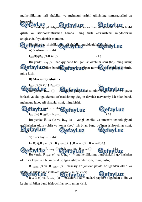  
 
24 
mulkchilikning turli shakllari va mehnatni tashkil qilishning samaradorligi va 
hokazolar. 
 
Yuqorida qayd etilgan mezonlar va ko’rsatkichlardan ishsizlik holatini tahlil 
qilish va istiqbollashtirishda hamda uning turli ko’rinishlari miqdorlarini 
aniqlashda foydalanish mumkin.  
 
Bizningcha, ishsizlikning turli shakllari quyidagicha aniqlanadi. 
 
A) Yashirin ishsizlik:  
Iyash(t)qRhq (t)-R ni (t), 
 
                          
(1.) 
Bu yerda: Rhq (t) – haqiqiy band bo’lgan ishlovchilar soni (hq), ming kishi; 
R ni – (t) –  ish bilan band bo’lishi zarur bo’lgan normativ ishovchilar soni(ni), 
ming kishi. 
 
B) Mavsumiy ishsizlik: 
Imav (t) qR (t)Q Rmav (t),   
 
                      (2.) 
 
Bu yerda: Rmav (t) - qishloq xo’jaligi mahsulotlarini yetishtirish va qayta 
ishlash va aholiga xizmat ko’rsatishning qizg’in davrida mavsumiy ish bilan band, 
mehnatga layoqatli shaxslar soni, ming kishi. 
 
V) Texnologik ishsizlik: 
Itex (t) q R old (t) - Rkey (t),  
 
 
                      (3.) 
Bu yerda: R old (t) va Rkey (t) – yangi texnika va intensiv texnologiyani 
qo’llashdan oldin (oldi) va keyin (key) ish bilan band bo’lgan ishlovchilar soni, 
ming kishi;  
 
G) Tarkibiy ishsizlik:  
Itar (t) q(R ij.old. (t) – R ij.key (t)) Q (R xx.old. (t) – R xx.key (t) Q 
(R xk.od. (t) – R xk.key. (t)) Q R qk.old (t) – R qk.key.(t),    
 
(4.) 
Bu yerda: R ij.old. (t) va R ij.key (t) – mulkchilikning ijara shaklini qo’llashdan 
oldin va keyin ish bilan band bo’lgan ishlovchilar soni, ming kishi; 
R xx.old. (t) va R xx.key (t) – xususiy xo’jaliklar paydo bo’lgandan oldin va 
keyin ish bilan band ishlovchilar soni, ming kishi; 
R xk.od. (t) va R xk.key. (t) – hissadorlik korxonalari paydo bo’lgandan oldin va 
keyin ish bilan band ishlovchilar soni, ming kishi; 
