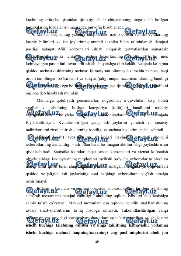  
 
29 
kuchining ortiqcha qismidan ijtimoiy ishlab chiqarishning unga talab bo’lgan 
tarmoqlarida foydalanish maqsadga muvofiq hisoblanadi. 
 
Mehnat haqi uning yakuniy natijalaridan uzilib qolishi va ishlovchilarning 
kasbiy bilimlari va ish joylarining unumli texnika bilan ta’minlanish darajasi 
pastligi nafaqat ASK korxonalari ishlab chiqarish quvvatlaridan samarasiz 
foydalanishga, balki ichki va tashqi bozorlarining talablariga to’liq mos 
kelmaydigan past sifatli tovarlarni ishlab chiqarishga olib keladi. Natijada ko’pgina 
qishloq mehnatkashlarining mehnati ijtimoiy tan olinmaydi (amalda mehnat  haqi 
orqali tan olingan bo’lsa ham) va xalq xo’jaligi nuqtai nazaridan ularning bandligi 
iqtisodiy mazmunga ega bo’lmaydi. Mehnat natijasi ijtimoiy tan olingan bandlikni 
oqilona deb hisoblash mumkin.  
 
Mehnatga qobiliyatli pensionerlar, nogironlar, o’quvchilar, ko’p bolali 
ayollar 
va 
aholining 
boshqa 
kategoriya 
(toifa)lari 
bandligini 
moddiy 
rag’batlantirish 
bo’yicha 
mavjud 
imkoniyatlardan 
yetarli 
darajada 
foydalanilmaydi. Kvotalashtirilgan yangi ish joylarini yaratish va xususiy 
tadbirkorlarni rivojlantirish ularning bandligi va mehnat haqlarini ancha oshiradi.  
Vakant (bo’sh) lavozimlar va ish joylari mavjudligi haqidagi ishonchli 
axborotlarning kamchiligi – ish bilan band bo’lmagan aholini ishga joylashtirishni 
qiyinlashtiradi. Statistika idoralari faqat sanoat korxonalari va xizmat ko’rsatish 
obyektlaridagi ish joylarining miqdori va tuzilishi bo’yicha axborotlar to’plash va 
ularni tahlil qilish bilan shug’ullanadi. Ammo sinalgan metodika yo’qligi tufayli 
qishloq xo’jaligida ish joylarining soni haqidagi axborotlarni yig’ish amalga 
oshirilmaydi.  
 
Bularning barchasi va mehnat bozorida  munosabatlarni tartibga solishning 
samarali mexanizmi mavjud emasligi - aholining oqilona bandligi shakllanishiga 
salbiy ta’sir ko’rsatadi. Mavjud mexanizm esa oqilona bandlik shakllanishining 
asosiy shart-sharoitlarini to’liq hisobga olmaydi. Takomillashtirilgan yangi 
mexanizm esa quyidagi asosiy shart-sharoitlarning ta’sirini tartibga solishi lozim: 
ishchi kuchiga talabning oshishi va unga taklifning kamayishi; yollanma 
ishchi kuchiga mehnat haqining(narxning) eng past miqdorini aholi jon 
