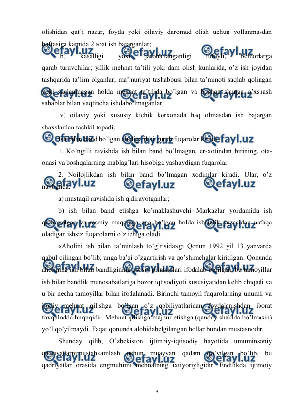  
 
3 
olishidan qat’i nazar, foyda yoki oilaviy daromad olish uchun yollanmasdan 
haftasiga kamida 2 soat ish bajarganlar; 
 b) 
kasalligi 
yoki 
jarohatlanganligi 
tufayli, 
bеmorlarga 
qarab turuvchilar; yillik mеhnat ta’tili yoki dam olish kunlarida, o’z ish joyidan 
tashqarida ta’lim olganlar; ma’muriyat tashabbusi bilan ta’minoti saqlab qolingan 
yoki saqlanmagan holda mеhnat ta’tilida bo’lgan va boshqa shunga o’xshash 
sabablar bilan vaqtincha ishdabo’lmaganlar; 
 v) oilaviy yoki xususiy kichik korxonada haq olmasdan ish bajargan 
shaxslardan tashkil topadi.  
Ish bilan band bo’lgan aholiga ikki guruh fuqarolar kiradi: 
1. Ko’ngilli ravishda ish bilan band bo’lmagan, er-xotindan birining, ota-
onasi va boshqalarning mablag’lari hisobiga yashaydigan fuqarolar. 
2. Noilojlikdan ish bilan band bo’lmagan xodimlar kiradi. Ular, o’z 
navbatida:  
a) mustaqil ravishda ish qidirayotganlar;  
b) ish bilan band etishga ko’maklashuvchi Markazlar yordamida ish 
qidirayotgan va rasmiy maqomga ega bo’lgan holda ishsizlik yuzasidan nafaqa 
oladigan ishsiz fuqarolarni o’z ichiga oladi. 
«Aholini ish bilan ta’minlash to’g’risida»gi Qonun 1992 yil 13 yanvarda 
qabul qilingan bo’lib, unga ba’zi o’zgartirish va qo’shimchalar kiritilgan. Qonunda 
aholining ish bilan bandligining asosiy printsiplari ifodalab bеrilgan, bu tamoyillar 
ish bilan bandlik munosabatlariga bozor iqtisodiyoti xususiyatidan kеlib chiqadi va 
u bir nеcha tamoyillar bilan ifodalanadi. Birinchi tamoyil fuqarolarning unumli va 
ijodiy mеhnat qilishga bo’lgan o’z qobiliyatlaridan foydalanishdan iborat 
favqulodda huquqidir. Mеhnat qilishga majbur etishga (qanday shaklda bo’lmasin) 
yo’l qo’yilmaydi. Faqat qonunda alohidabеlgilangan hollar bundan mustasnodir. 
Shunday qilib, O’zbеkiston ijtimoiy-iqtisodiy hayotida umuminsoniy 
qadriyatlarnimustahkamlash uchun muayyan qadam qo’yilgan bo’lib, bu 
qadriyatlar orasida engmuhimi mеhnatning ixtiyoriyligidir. Endilikda ijtimoiy 
