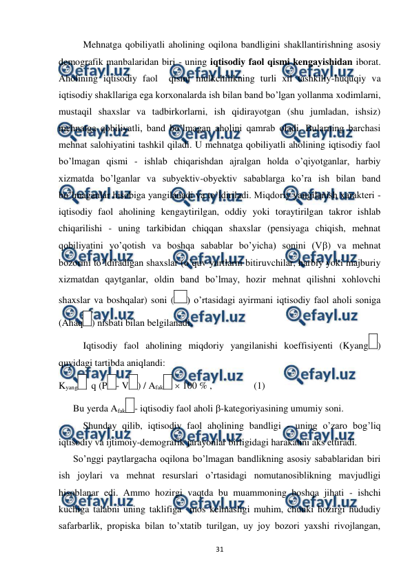  
 
31 
 
Mehnatga qobiliyatli aholining oqilona bandligini shakllantirishning asosiy 
demografik manbalaridan biri - uning iqtisodiy faol qismi kengayishidan iborat. 
Aholining iqtisodiy faol  qismi mulkchilikning turli xil tashkiliy-huquqiy va 
iqtisodiy shakllariga ega korxonalarda ish bilan band bo’lgan yollanma xodimlarni, 
mustaqil shaxslar va tadbirkorlarni, ish qidirayotgan (shu jumladan, ishsiz) 
mehnatga qobiliyatli, band bo’lmagan aholini qamrab oladi. Bularning barchasi 
mehnat salohiyatini tashkil qiladi. U mehnatga qobiliyatli aholining iqtisodiy faol 
bo’lmagan qismi - ishlab chiqarishdan ajralgan holda o’qiyotganlar, harbiy 
xizmatda bo’lganlar va subyektiv-obyektiv sabablarga ko’ra ish bilan band 
bo’lmaganlar hisobiga yangilanadi va to’ldiriladi. Miqdoriy yangilanish xarakteri - 
iqtisodiy faol aholining kengaytirilgan, oddiy yoki toraytirilgan takror ishlab 
chiqarilishi - uning tarkibidan chiqqan shaxslar (pensiyaga chiqish, mehnat 
qobiliyatini yo’qotish va boshqa sabablar bo’yicha) sonini (V) va mehnat 
bozorini to’ldiradigan shaxslar (o’quv yurtlarni bitiruvchilar, harbiy yoki majburiy 
xizmatdan qaytganlar, oldin band bo’lmay, hozir mehnat qilishni xohlovchi 
shaxslar va boshqalar) soni (
) o’rtasidagi ayirmani iqtisodiy faol aholi soniga 
(Ahaq
) nisbati bilan belgilanadi. 
 
Iqtisodiy faol aholining miqdoriy yangilanishi koeffisiyenti (Kyang
) 
quyidagi tartibda aniqlandi:  
Kyang
  q (P
- V
) / Afak
  100 % ,                (1) 
      Bu yerda Afak
- iqtisodiy faol aholi -kategoriyasining umumiy soni. 
 
Shunday qilib, iqtisodiy faol aholining bandligi - uning o’zaro bog’liq 
iqtisodiy va ijtimoiy-demografik jarayonlar birligidagi harakatini aks ettiradi. 
      So’nggi paytlargacha oqilona bo’lmagan bandlikning asosiy sabablaridan biri 
ish joylari va mehnat resurslari o’rtasidagi nomutanosiblikning mavjudligi 
hisoblanar edi. Ammo hozirgi vaqtda bu muammoning boshqa jihati - ishchi 
kuchiga talabni uning taklifiga  mos kelmasligi muhim, chunki hozirgi hududiy 
safarbarlik, propiska bilan to’xtatib turilgan, uy joy bozori yaxshi rivojlangan, 
