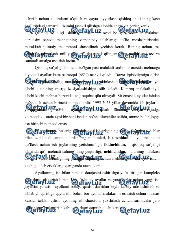  
 
34 
oshirish uchun xodimlarni o’qitish va qayta tayyorlash, qishloq aholisining kasb 
egallashdagi samarali  tizimini tashkil qilishga alohida ahamiyat berish kerak. 
 
Qishloq xo’jaligi ishlab chiqarishidan ozod bo’lgan xodimlar malakasi 
darajasini sanoat mehnatining zamonaviy talablariga to’liq moslashtirishdek 
murakkab ijtimoiy muammoni shoshilinch yechish kerak. Buning uchun esa 
“Kadrlar tayyorlash milliy dasturi” da qabul qilingan chora-tadbirlarni tez va 
samarali amalga oshirish lozim.   
 
Qishloq xo’jaligidan ozod bo’lgan past malakali xodimlar orasida mehnatga 
layoqatli ayollar katta salmoqni (65%) tashkil qiladi.  Bozor iqtisodiyotiga o’tish 
davrida ayollar bandligi muammosi yanada keskinlashadi, iqtisodiy islohotlar ayol 
ishchi kuchining margalizasiyalashishiga olib keladi. Kamroq malakali ayol 
ishchi kuchi mehnat bozorida teng raqobat qila olmaydi. Sir emaski, ayollar ishdan 
bo’shatish uchun birinchi nomzodlardir. 1995-2023 yillar davomida ish joylarini 
yo’qotganlarning 65%ini ayollar tashkil qiladi. Shunday vaziyat vujudga 
kelmoqdaki, unda ayol birinchi ishdan bo’shatiluvchilar safida, ammo bo’sh joyga 
esa birinchi nomzod emas. 
 
Bozor munosabatlariga o’tishda ayol ishsizligining o’sishi ko’pgina sabablar 
bilan izohlanadi, ammo ulardan eng muhimlari, birinchidan, - ayol mehnatini 
qo’llash uchun ish joylarining yetishmasligi; ikkinchidan, - qishloq xo’jaligi 
ishlarida qo’l mehnati salmog’ining yuqoriligi; uchinchidan, - ularning malakasi 
darajasi va safarbarligining pastligi. Shuning uchun mehnat bozorida ayol ishchi 
kuchiga talab erkaklarga qaraganda ancha kam. 
 
Ayollarning ish bilan bandlik darajasini oshirishga yo’naltirilgan kompleks 
tadbirlarni o’tkazish lozim. U ko’p bolali ayollar va yosh qizlar uchun yangi ish 
joylarini yaratish, ayollarni bolaga qarash davridan keyin kasbiy moslashtirish va 
ishlab chiqarishga qaytarish, bolasi bor ayollar malakasini oshirish uchun maxsus 
kurslar tashkil qilish, ayolning ish sharoitini yaxshilash uchun sarmoyalar jalb 
qilishni rag’batlantirish kabi tadbirlarni qamrab olishi kerak.  
 
 
