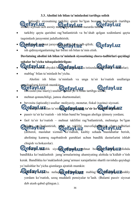  
 
36 
3.3. Aholini ish bilan ta’minlashni tartibga solish 
 
Iqtisodiy siyosatning tarkibiy qismi bo’lgan bozorni boshqarish (tartibga 
solish) siyosati uch asosiy maqsadga erishishni nazarda tutadi:  
 
tarkibiy qayta qurishni rag’batlantirish va bo’shab qolgan xodimlarni qayta 
taqsimlash jarayonini jadallashtirish; 
 
ishsizlarni mehnat jarayoniga tezlik bilan jalb qilish; 
 
ish qidirayotganlarning har birini ish bilan ta’min etish. 
Davlatning aholini ish bilan ta’minlash siyosatining chora-tadbirlari quyidagi 
sohalar bo’yicha tabaqalashtirilgan: 
 
ta’sir ko’rsatish obyekti bo’yicha (umumiy va ixtisoslashgan chora – tadbirlar); 
 
mablag’ bilan ta’minlash bo’yicha. 
Aholini ish bilan ta’minlash va unga ta’sir ko’rsatish usullariga 
quyidagilarni kiritish mumkin: 
 
bilvosita (ma’muriy) usullar: qonun yo’li bilan tartibga solish; 
 
mehnat qonunchiligi, jamoa shartnomalari; 
 bevosita (iqtisodiy) usullar: moliyaviy, monetar, fiskal (xazina) siyosati. 
Aholini ish bilan ta’minlashga davlatning ta’sir ko’rsatish usullari:   
 passiv ta’sir ko’rsatish – ish bilan band bo’lmagan aholiga ijtimoiy yordam;  
 faol ta’sir ko’rsatish – mehnat taklifini rag’batlantirish, mehnatga bo’lgan 
talabni rag’batlantirish, talab va taklifni muvofiqlashtirish chora-tadbirlari 
(axborot, maslahat xizmati ko’rsatish, kasbiy sohada maslahatlar berish, 
aholining kamroq raqobatdosh guruhlari uchun bandlik dasturlarini ishlab 
chiqish va hokazolar). 
Davlat bandlik siyosati doirasida mehnat bozorini tartibga solishda 
bandlikka ko’maklashish  jamg’armalarining ahamiyating alohida ta’kidlab o’tish 
kerak. Bandlikka ko’maklashish jamg’armasi xarajatlarini shartli ravishda quyidagi 
yo’nalishlar bo’yicha qismlarga ajratish mumkin:  
 ishsizlik bo’yicha nafaqaga sarflanadigan mablag’lar, ishsizlarga moddiy 
yordam ko’rsatish, uzoq muddatli pensiyalar to’lash. (Bularni passiv siyosat 
deb atash qabul qilingan.); 
