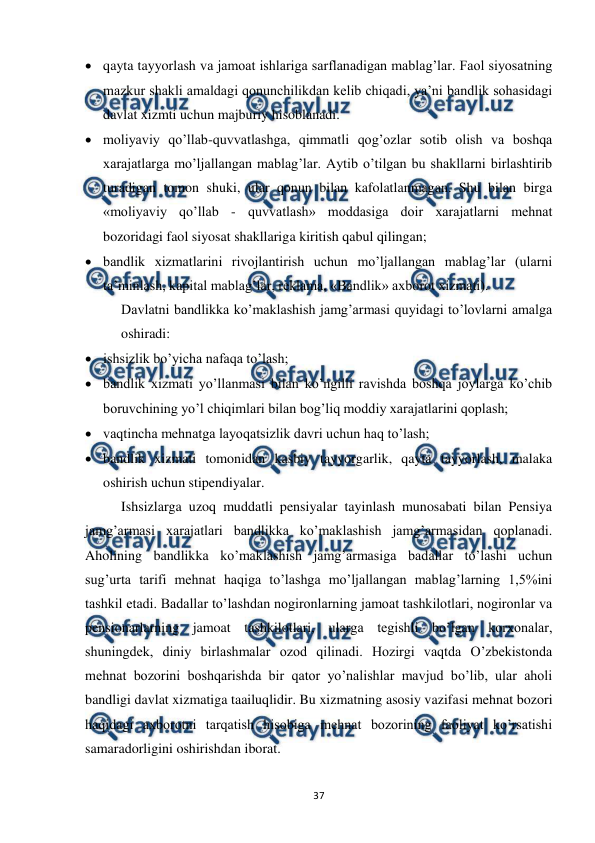  
 
37 
 qayta tayyorlash va jamoat ishlariga sarflanadigan mablag’lar. Faol siyosatning 
mazkur shakli amaldagi qonunchilikdan kelib chiqadi, ya’ni bandlik sohasidagi 
davlat xizmti uchun majburiy hisoblanadi. 
 moliyaviy qo’llab-quvvatlashga, qimmatli qog’ozlar sotib olish va boshqa 
xarajatlarga mo’ljallangan mablag’lar. Aytib o’tilgan bu shakllarni birlashtirib 
turadigan tomon shuki, ular qonun bilan kafolatlanmagan. Shu bilan birga 
«moliyaviy qo’llab - quvvatlash» moddasiga doir xarajatlarni mehnat 
bozoridagi faol siyosat shakllariga kiritish qabul qilingan;  
 bandlik xizmatlarini rivojlantirish uchun mo’ljallangan mablag’lar (ularni 
ta’minlash, kapital mablag’lar, reklama, «Bandlik» axborot xizmati). 
Davlatni bandlikka ko’maklashish jamg’armasi quyidagi to’lovlarni amalga 
oshiradi:  
 ishsizlik bo’yicha nafaqa to’lash;  
 bandlik xizmati yo’llanmasi bilan ko’ngilli ravishda boshqa joylarga ko’chib 
boruvchining yo’l chiqimlari bilan bog’liq moddiy xarajatlarini qoplash;  
 vaqtincha mehnatga layoqatsizlik davri uchun haq to’lash;  
 bandlik xizmati tomonidan kasbiy tayyorgarlik, qayta tayyorlash, malaka 
oshirish uchun stipendiyalar. 
Ishsizlarga uzoq muddatli pensiyalar tayinlash munosabati bilan Pensiya 
jamg’armasi xarajatlari bandlikka ko’maklashish jamg’armasidan qoplanadi. 
Aholining bandlikka ko’maklashish jamg’armasiga badallar to’lashi uchun 
sug’urta tarifi mehnat haqiga to’lashga mo’ljallangan mablag’larning 1,5%ini 
tashkil etadi. Badallar to’lashdan nogironlarning jamoat tashkilotlari, nogironlar va 
pensionarlarning jamoat tashkilotlari, ularga tegishli bo’lgan korxonalar, 
shuningdek, diniy birlashmalar ozod qilinadi. Hozirgi vaqtda O’zbekistonda 
mehnat bozorini boshqarishda bir qator yo’nalishlar mavjud bo’lib, ular aholi 
bandligi davlat xizmatiga taailuqlidir. Bu xizmatning asosiy vazifasi mehnat bozori  
haqidagi axborotni tarqatish hisobiga mehnat bozorining faoliyat ko’rsatishi 
samaradorligini oshirishdan iborat. 
