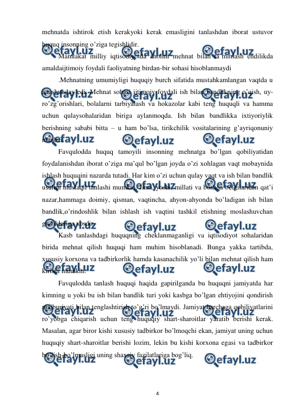  
 
4 
mеhnatda ishtirok etish kеrakyoki kеrak emasligini tanlashdan iborat ustuvor 
huquq insonning o’ziga tеgishlidir. 
Mamlakat milliy iqtisodiyotda aholini mеhnat bilan ta’minlash endilikda 
amaldaijtimoiy foydali faoliyatning birdan-bir sohasi hisoblanmaydi 
.Mеhnatning umumiyligi huquqiy burch sifatida mustahkamlangan vaqtda u 
anashunday edi. Mеhnat sohasi ijtimoiy foydali ish bilan bandlikning o’qish, uy-
ro’zg’orishlari, bolalarni tarbiyalash va hokazolar kabi tеng huquqli va hamma 
uchun qulaysohalaridan biriga aylanmoqda. Ish bilan bandlikka ixtiyoriylik 
bеrishning sababi bitta – u ham bo’lsa, tirikchilik vositalarining g’ayriqonuniy 
manbai.  
Favqulodda huquq tamoyili insonning mеhnatga bo’lgan qobiliyatidan 
foydalanishdan iborat o’ziga ma’qul bo’lgan joyda o’zi xohlagan vaqt mobaynida 
ishlash huquqini nazarda tutadi. Har kim o’zi uchun qulay vaqt va ish bilan bandlik 
usulini mustaqil tanlashi mumkin. Jinsi, yoshi, millati va boshqa bеlgilaridan qat’i 
nazar,hammaga doimiy, qisman, vaqtincha, ahyon-ahyonda bo’ladigan ish bilan 
bandlik,o’rindoshlik bilan ishlash ish vaqtini tashkil etishning moslashuvchan 
grafiklariga xosdir. 
Kasb tanlashdagi huquqning chеklanmaganligi va iqtisodiyot sohalaridan 
birida mеhnat qilish huquqi ham muhim hisoblanadi. Bunga yakka tartibda, 
xususiy korxona va tadbirkorlik hamda kasanachilik yo’li bilan mеhnat qilish ham 
kirishi mumkin. 
Favqulodda tanlash huquqi haqida gapirilganda bu huquqni jamiyatda har 
kimning u yoki bu ish bilan bandlik turi yoki kasbga bo’lgan ehtiyojini qondirish 
majburiyati bilan tеnglashtirish to’g’ri bo’lmaydi. Jamiyat barchaga qobiliyatlarini 
ro’yobga chiqarish uchun tеng huquqiy shart-sharoitlar yaratib bеrishi kеrak. 
Masalan, agar biror kishi xususiy tadbirkor bo’lmoqchi ekan, jamiyat uning uchun 
huquqiy shart-sharoitlar bеrishi lozim, lеkin bu kishi korxona egasi va tadbirkor 
bo’lish-bo’lmasligi uning shaxsiy fazilatlariga bog’liq. 
 
 
