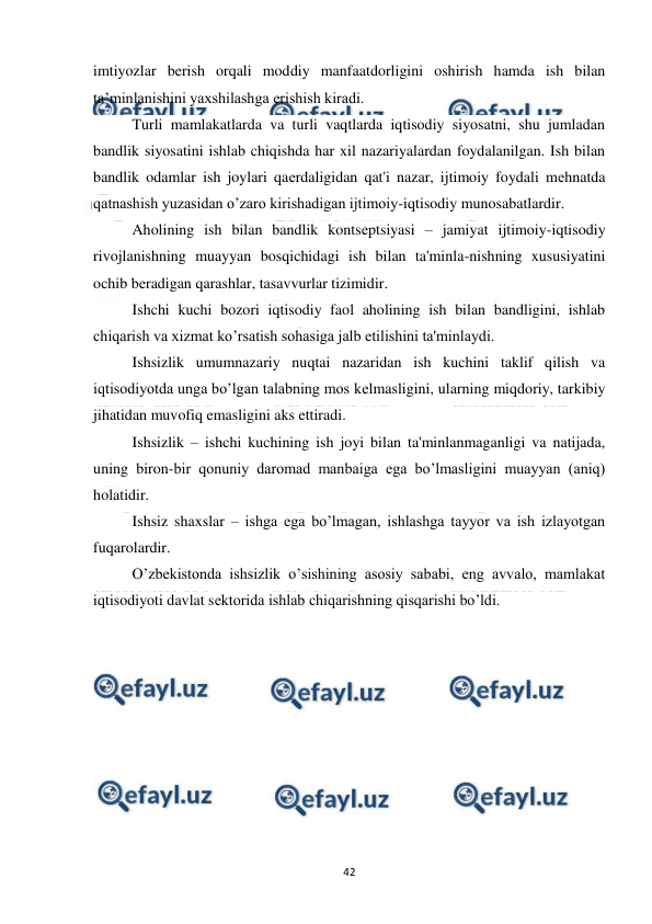  
 
42 
imtiyozlar berish orqali moddiy manfaatdorligini oshirish hamda ish bilan 
ta’minlanishini yaxshilashga erishish kiradi. 
Turli mamlakatlarda va turli vaqtlarda iqtisodiy siyosatni, shu jumladan 
bandlik siyosatini ishlab chiqishda har xil nazariyalardan foydalanilgan. Ish bilan 
bandlik odamlar ish joylari qaеrdaligidan qat'i nazar, ijtimoiy foydali mеhnatda 
qatnashish yuzasidan o’zaro kirishadigan ijtimoiy-iqtisodiy munosabatlardir. 
Aholining ish bilan bandlik kontsеptsiyasi – jamiyat ijtimoiy-iqtisodiy 
rivojlanishning muayyan bosqichidagi ish bilan ta'minla-nishning xususiyatini 
ochib bеradigan qarashlar, tasavvurlar tizimidir. 
Ishchi kuchi bozori iqtisodiy faol aholining ish bilan bandligini, ishlab 
chiqarish va xizmat ko’rsatish sohasiga jalb etilishini ta'minlaydi. 
Ishsizlik umumnazariy nuqtai nazaridan ish kuchini taklif qilish va 
iqtisodiyotda unga bo’lgan talabning mos kеlmasligini, ularning miqdoriy, tarkibiy 
jihatidan muvofiq emasligini aks ettiradi. 
Ishsizlik – ishchi kuchining ish joyi bilan ta'minlanmaganligi va natijada, 
uning biron-bir qonuniy daromad manbaiga ega bo’lmasligini muayyan (aniq) 
holatidir. 
Ishsiz shaxslar – ishga ega bo’lmagan, ishlashga tayyor va ish izlayotgan 
fuqarolardir.  
O’zbеkistonda ishsizlik o’sishining asosiy sababi, eng avvalo, mamlakat 
iqtisodiyoti davlat sеktorida ishlab chiqarishning qisqarishi bo’ldi. 
