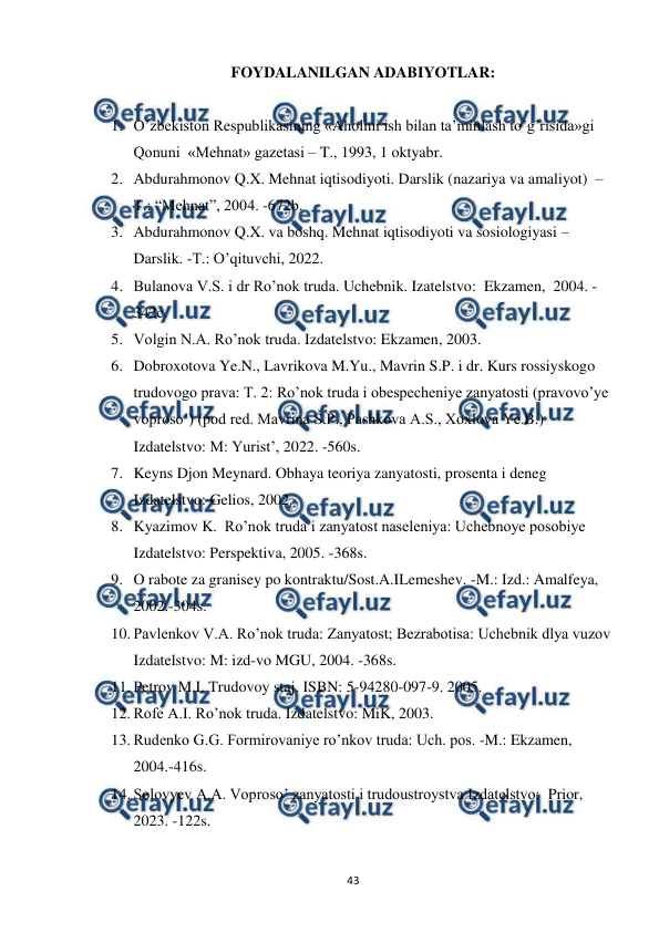  
 
43 
FOYDALANILGAN ADABIYOTLAR: 
 
1. O’zbekiston Respublikasining «Aholini ish bilan ta’minlash to’g’risida»gi 
Qonuni  «Mehnat» gazetasi – T., 1993, 1 oktyabr. 
2. Abdurahmonov Q.X. Mehnat iqtisodiyoti. Darslik (nazariya va amaliyot)  –
T.: “Mehnat”, 2004. -672b. 
3. Abdurahmonov Q.X. va boshq. Mehnat iqtisodiyoti va sosiologiyasi – 
Darslik. -T.: O’qituvchi, 2022. 
4. Bulanova V.S. i dr Ro’nok truda. Uchebnik. Izatelstvo:  Ekzamen,  2004. -
342c. 
5. Volgin N.A. Ro’nok truda. Izdatelstvo: Ekzamen, 2003. 
6. Dobroxotova Ye.N., Lavrikova M.Yu., Mavrin S.P. i dr. Kurs rossiyskogo 
trudovogo prava: T. 2: Ro’nok truda i obespecheniye zanyatosti (pravovo’ye 
voproso’) (pod red. Mavrina S.P., Pashkova A.S., Xoxlova Ye.B.) 
Izdatelstvo: M: Yurist’, 2022. -560s. 
7. Keyns Djon Meynard. Obhaya teoriya zanyatosti, prosenta i deneg 
Izdatelstvo: Gelios, 2002. 
8. Kyazimov K.  Ro’nok truda i zanyatost naseleniya: Uchebnoye posobiye 
Izdatelstvo: Perspektiva, 2005. -368s. 
9. O rabote za granisey po kontraktu/Sost.A.ILemeshev. -M.: Izd.: Amalfeya, 
2002.-304s. 
10. Pavlenkov V.A. Ro’nok truda: Zanyatost; Bezrabotisa: Uchebnik dlya vuzov 
Izdatelstvo: M: izd-vo MGU, 2004. -368s. 
11. Petrov M.I. Trudovoy staj. ISBN: 5-94280-097-9. 2005. 
12. Rofe A.I. Ro’nok truda. Izdatelstvo: MiK, 2003. 
13. Rudenko G.G. Formirovaniye ro’nkov truda: Uch. pos. -M.: Ekzamen, 
2004.-416s. 
14. Solovyev A.A. Voproso’ zanyatosti i trudoustroystva Izdatelstvo:  Prior, 
2023. -122s.  
