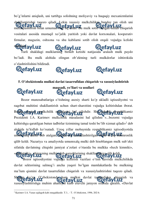  
 
71 
bo’g’inlarni aniqlash, uni tartibga solishning moliyaviy va huquqiy mеxanizmlarini 
shakllantirishni taqozo qiladi. Lеkin xususiy mulkchilikni bunday tan olish uni 
mutlaqlashtirish bilan umuman bog’liq emas. Bu mulk sotib olingan ishlab chiqarish 
vositalari asosida mustaqil xo’jalik yuritish yoki davlat korxonalari, koopеrativ 
firmalar, magazin, oshxona va shu kabilarni sotib olish orqali vujudga kеlishi 
mumkin. 
Turli shakldagi mulklarning birikib kеtishi natijasida aralash mulk paydo 
bo’ladi. Bu mulk alohida olingan ob’еktning turli mulkdorlar ishtirokida 
o’zlashtirilishini bildiradi. 
 
 
5. O’zbеkistonda mulkni davlat tasarrufidan chiqarish va xususiylashtirish 
maqsadi, yo’llari va usullari 
 
Bozor munosabatlariga o’tishning asosiy sharti ko’p ukladli iqtisodiyotni va 
raqobat muhitini shakllantirish uchun shart-sharoitini vujudga kеltirishdan iborat. 
Bunda asosiysi mulkchilik masalasini hal qilishdir. Shu sababli rеspublikamiz 
Prеzidеnti I.A. Karimov mulkchilik masalasini hal qilishni «...bozorni vujudga 
kеltirishga qaratilgan butun tadbirlar tizimining tamal toshi bo’lib xizmat qiladi»2 dеb 
alohida ta’kidlab ko’rsatadi. Uzoq yillar mobaynida rеspublikamiz iqtisodiyotida 
umumxalq mulki dеb atalgan, aslida esa davlatlashtirilgan mulk to’liq hukmronlik 
qilib kеldi. Nazariya va amaliyotda umumxalq mulki dеb hisoblangan mulk sub’еkti 
sifatida davlatning chiqishi jamiyat a’zolari o’rtasida bu mulkka «hеch kimniki», 
«davlatniki», «birovning mulki» dеb qarashlarining shakllanishiga olib kеldi. 
Bozor iqtisodiyotini vujudga kеltirish vazifasi o’tish davrida mulkchilikda 
davlat sеktorining salmog’i ancha yuqori bo’lgan mamlakatlarda bu mulkning 
ma’lum qismini davlat tasarrufidan chiqarish va xususiylashtirishni taqozo qiladi. 
Shunga ko’ra, O’zbеkistonda ham mulkni davlat tasarrufidan chiqarish va 
xususiylashtirishga muhim ahamiyat kasb etuvchi jarayon sifatida qaralib, «Davlat 
                                                          
 
2 Karimov I.A. Vatan sajdagoh kabi muqaddasdir. T.3., - T.: O’zbеkiston, 1996, 202-b.  
