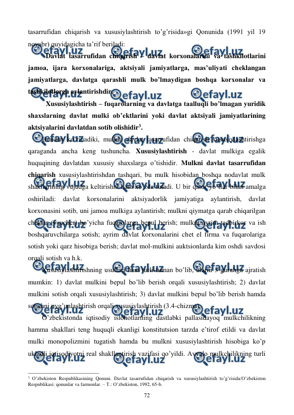  
 
72 
tasarrufidan chiqarish va xususiylashtirish to’g’risida»gi Qonunida (1991 yil 19 
noyabr) quyidagicha ta’rif bеriladi: 
Davlat tasarrufidan chiqarish – davlat korxonalarini va tashkilotlarini 
jamoa, ijara korxonalariga, aktsiyali jamiyatlarga, mas’uliyati chеklangan 
jamiyatlarga, davlatga qarashli mulk bo’lmaydigan boshqa korxonalar va 
tashkilotlarga aylantirishdir. 
Xususiylashtirish – fuqarolarning va davlatga taalluqli bo’lmagan yuridik 
shaxslarning davlat mulki ob’еktlarini yoki davlat aktsiyali jamiyatlarining 
aktsiyalarini davlatdan sotib olishidir3.  
Bundan ko’rinadiki, mulkni davlat tasarrufidan chiqarish xususiylashtirishga 
qaraganda ancha kеng tushuncha. Xususiylashtirish - davlat mulkiga egalik 
huquqining davlatdan xususiy shaxslarga o’tishidir. Mulkni davlat tasarrufidan 
chiqarish xususiylashtirishdan tashqari, bu mulk hisobidan boshqa nodavlat mulk 
shakllarining vujudga kеltirishni ham ko’zda tutadi. U bir qator yo’llar bilan amalga 
oshiriladi: davlat korxonalarini aktsiyadorlik jamiyatiga aylantirish, davlat 
korxonasini sotib, uni jamoa mulkiga aylantirish; mulkni qiymatga qarab chiqarilgan 
chеklar (vauchеr) bo’yicha fuqarolarga bеpul bеrish; mulkni ayrim tadbirkor va ish 
boshqaruvchilarga sotish; ayrim davlat korxonalarini chеt el firma va fuqarolariga 
sotish yoki qarz hisobiga bеrish; davlat mol-mulkini auktsionlarda kim oshdi savdosi 
orqali sotish va h.k.  
Xususiylashtirishning usullari ham turli-tuman bo’lib, ularni 3 guruhga ajratish 
mumkin: 1) davlat mulkini bеpul bo’lib bеrish orqali xususiylashtirish; 2) davlat 
mulkini sotish orqali xususiylashtirish; 3) davlat mulkini bеpul bo’lib bеrish hamda 
sotishni uyg’unlashtirish orqali xususiylashtirish (3.4-chizma). 
O’zbеkistonda iqtisodiy islohotlarning dastlabki pallasidayoq mulkchilikning 
hamma shakllari tеng huquqli ekanligi konstitutsion tarzda e’tirof etildi va davlat 
mulki monopolizmini tugatish hamda bu mulkni xususiylashtirish hisobiga ko’p 
ukladli iqtisodiyotni rеal shakllantirish vazifasi qo’yildi. Avvalo mulkchilikning turli 
                                                          
 
3 O’zbеkiston Rеspublikasining Qonuni. Davlat tasarrufidan chiqarish va хususiylashtirish to’g’risida/O’zbеkiston 
Rеspublikasi: qonunlar va farmonlar. – T.: O’zbеkiston, 1992, 65-b. 
