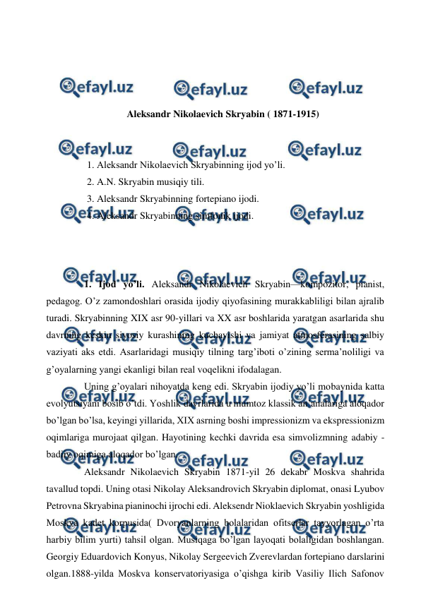  
 
 
 
 
 
Aleksandr Nikolaevich Skryabin ( 1871-1915) 
 
  
1. Aleksandr Nikolaevich Skryabinning ijod yo’li. 
2. A.N. Skryabin musiqiy tili. 
3. Aleksandr Skryabinning fortepiano ijodi. 
4. Aleksandr Skryabinning simfonik ijodi. 
 
 
 
  
1. Ijod yo’li. Aleksandr Nikolaevich Skryabin—kompozitor, pianist, 
pedagog. O’z zamondoshlari orasida ijodiy qiyofasining murakkabliligi bilan ajralib 
turadi. Skryabinning XIX asr 90-yillari va XX asr boshlarida yaratgan asarlarida shu 
davrning keskin siyosiy kurashining kuchayishi va jamiyat atmosferasining salbiy 
vaziyati aks etdi. Asarlaridagi musiqiy tilning targ’iboti o’zining serma’noliligi va 
g’oyalarning yangi ekanligi bilan real voqelikni ifodalagan. 
  
Uning g’oyalari nihoyatda keng edi. Skryabin ijodiy yo’li mobaynida katta 
evolyutsiyani bosib o’tdi. Yoshlik davrlarida u mumtoz klassik an’analariga aloqador 
bo’lgan bo’lsa, keyingi yillarida, XIX asrning boshi impressionizm va ekspressionizm 
oqimlariga murojaat qilgan. Hayotining kechki davrida esa simvolizmning adabiy -
badiiy oqimiga aloqador bo’lgan. 
  
Aleksandr Nikolaevich Skryabin 1871-yil 26 dekabr Moskva shahrida 
tavallud topdi. Uning otasi Nikolay Aleksandrovich Skryabin diplomat, onasi Lyubov 
Petrovna Skryabina pianinochi ijrochi edi. Aleksendr Nioklaevich Skryabin yoshligida 
Moskva kadet korpusida( Dvoryanlarning bolalaridan ofitserlar tayyorlagan o’rta 
harbiy bilim yurti) tahsil olgan. Musiqaga bo’lgan layoqati bolaligidan boshlangan. 
Georgiy Eduardovich Konyus, Nikolay Sergeevich Zverevlardan fortepiano darslarini 
olgan.1888-yilda Moskva konservatoriyasiga o’qishga kirib Vasiliy Ilich Safonov 
