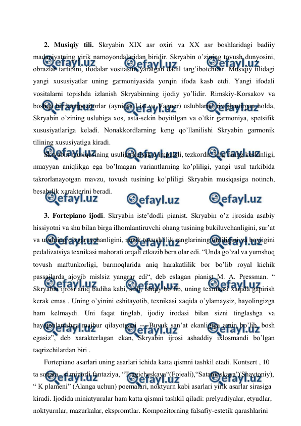  
 
 
2. Musiqiy tili. Skryabin XIX asr oxiri va XX asr boshlaridagi badiiy 
madaniyatning yirik namoyondalaridan biridir. Skryabin o’zining tovush dunyosini, 
obrazlar tartibini, ifodalar vositasini yaratgan dadil targ’ibotchidir. Musiqiy tilidagi 
yangi xususiyatlar uning garmoniyasida yorqin ifoda kasb etdi. Yangi ifodali 
vositalarni topishda izlanish Skryabinning ijodiy yo’lidir. Rimskiy-Korsakov va 
boshqa bir kompozitorlar (ayniqsa List va Vagner) uslublarini rivojlantirgan holda, 
Skryabin o’zining uslubiga xos, asta-sekin boyitilgan va o’tkir garmoniya, spetsifik 
xususiyatlariga keladi. Nonakkordlarning keng qo’llanilishi Skryabin garmonik 
tilining xususiyatiga kiradi. 
Skryabin musiqasining usuliga kelsak u impulsli, tezkordir. Urg’uning keskinligi, 
muayyan aniqlikga ega bo’lmagan variantlarning ko’pliligi, yangi usul tarkibida 
takrorlanayotgan mavzu, tovush tusining ko’pliligi Skryabin musiqasiga notinch, 
besabrlik xarakterini beradi. 
  
3. Fortepiano ijodi. Skryabin iste’dodli pianist. Skryabin o’z ijrosida asabiy 
hissiyotni va shu bilan birga ilhomlantiruvchi ohang tusining bukiluvchanligini, sur’at 
va usulning o’zgaruvchanligini, nozik tovushlilik ranglarining turliligini va boyligini 
pedalizatsiya texnikasi mahorati orqali etkazib bera olar edi. “Unda go’zal va yumshoq 
tovush maftunkorligi, barmoqlarida aniq harakatlilik bor bo’lib royal kichik 
passajlarda ajoyib mislsiz yangrar edi“, deb eslagan pianist M. A. Pressman. “ 
Skryabin ijrosi aniq badiha kabi, sirli, ishqiy bo’lib, uning texnikasi xaqida gapirish 
kerak emas . Uning o’yinini eshitayotib, texnikasi xaqida o’ylamaysiz, hayolingizga 
ham kelmaydi. Uni faqat tinglab, ijodiy irodasi bilan sizni tinglashga va 
hayajonlanishga majbur qilayotgani ----Buyuk san’at ekanligiga amin bo’lib, bosh 
egasiz”, deb xarakterlagan ekan, Skryabin ijrosi ashaddiy ixlosmandi bo’lgan 
taqrizchilardan biri . 
Fortepiano asarlari uning asarlari ichida katta qismni tashkil etadi. Kontsert , 10 
ta sonata , si minorli fantaziya, “Tragicheskaya“(Fojeali),“Sataninskaya”(Shaytoniy), 
“ K plameni” (Alanga uchun) poemalari, noktyurn kabi asarlari yirik asarlar sirasiga 
kiradi. Ijodida miniatyuralar ham katta qismni tashkil qiladi: prelyudiyalar, etyudlar, 
noktyurnlar, mazurkalar, ekspromtlar. Kompozitorning falsafiy-estetik qarashlarini 
