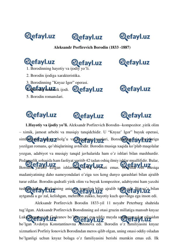  
 
 
 
 
 
Aleksandr Porfirevich Borodin (1833 -1887) 
 
  
 1. Borodinning hayotiy va ijodiy yo’li. 
 2. Borodin ijodiga xarakteristika. 
 3. Borodinning ”Knyaz Igor” operasi. 
 4. Borodin simfonik ijodi. 
 5. Borodin romanslari. 
 
 
 
1.Hayotiy va ijodiy yo’li. Aleksandr Porfirevich Borodin--kompozitor ,yirik olim 
– ximik, jamoat arbobi va musiqiy tanqidchidir. U “Knyaz’ Igor” buyuk operasi, 
simfoniyalar, kamer cholg’u va fortepiano asarlari, Borodinning o’z she’rlariga 
yozilgan romans, qo’shiqlarining avtoridir. Borodin musiqa xaqida ko’plab maqolalar 
yozgan, adabiyot va musiqiy tanqid javhalarida ham o’z ishlari bilan mashhurdir. 
Pedagoglik sohasida ham faoliyat yuritib 42 tadan oshiq ilmiy ishlar muallifidir. Bular, 
Borodin yaratib ketgan ishlarning to’liq ro’yxati emas. 60-yillar rus musiqa 
madaniyatining daho namoyondalari o’ziga xos keng dunyo qarashlari bilan ajralib 
turar edilar. Borodin qudratli yirik olim va buyuk kompozitor, adabiyotni ham yaxshi 
tushunishidan, fikrlarining aniq va teranligi bilan ajralib turar edi. Bir so’z bilan 
aytganda u go’zal, kelishgan, mehribon zukko, hayotiy kuch quvvatga ega inson edi. 
  
Aleksandr Porfirevich Borodin 1833-yil 11 noyabr Peterburg shahrida 
tug’ilgan. Aleksandr Porfirevich Borodinning asl otasi gruzin millatiga mansub knyaz 
Luka Stepanovich Gedeanov bo’lib, onasi esa oddiy mayda savdogar-askar oilasidan 
bo’lgan Avdotya Konstantinovna Antonova edi. Borodin o’z familiyasini knyaz 
xizmatkori Porfiriy Ionovich Borodindan meros qilib olgan, uning onasi oddiy oiladan 
bo’lganligi uchun knyaz bolaga o’z familiyasini berishi mumkin emas edi. Ilk 
