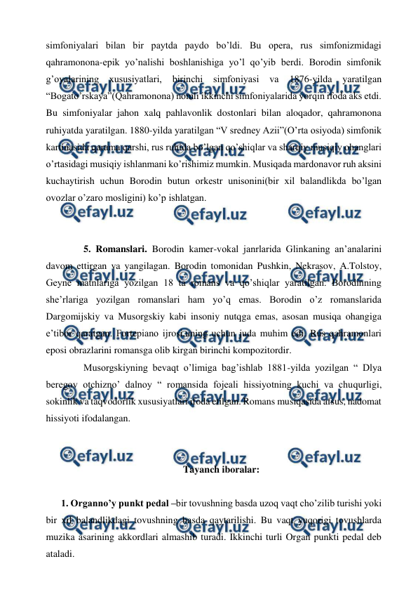  
 
simfoniyalari bilan bir paytda paydo bo’ldi. Bu opera, rus simfonizmidagi 
qahramonona-epik yo’nalishi boshlanishiga yo’l qo’yib berdi. Borodin simfonik 
g’oyalarining xususiyatlari, 
birinchi simfoniyasi 
va 
1876-yilda 
yaratilgan 
“Bogato’rskaya”(Qahramonona) nomli ikkinchi simfoniyalarida yorqin ifoda aks etdi. 
Bu simfoniyalar jahon xalq pahlavonlik dostonlari bilan aloqador, qahramonona 
ruhiyatda yaratilgan. 1880-yilda yaratilgan “V sredney Azii”(O’rta osiyoda) simfonik 
kartinasida qarama qarshi, rus ruhida bo’lgan qo’shiqlar va sharqiy musiqiy ohanglari 
o’rtasidagi musiqiy ishlanmani ko’rishimiz mumkin. Musiqada mardonavor ruh aksini 
kuchaytirish uchun Borodin butun orkestr unisonini(bir xil balandlikda bo’lgan 
ovozlar o’zaro mosligini) ko’p ishlatgan.  
  
 
 
5. Romanslari. Borodin kamer-vokal janrlarida Glinkaning an’analarini 
davom ettirgan va yangilagan. Borodin tomonidan Pushkin, Nekrasov, A.Tolstoy, 
Geyne matnlariga yozilgan 18 ta romans va qo’shiqlar yaratilgan. Borodinning 
she’rlariga yozilgan romanslari ham yo’q emas. Borodin o’z romanslarida 
Dargomijskiy va Musorgskiy kabi insoniy nutqga emas, asosan musiqa ohangiga 
e’tibor qaratgan. Fortepiano ijrosi,uning uchun juda muhim edi. Rus qahramonlari 
eposi obrazlarini romansga olib kirgan birinchi kompozitordir.  
  
Musorgskiyning bevaqt o’limiga bag’ishlab 1881-yilda yozilgan “ Dlya 
beregov otchizno’ dalnoy “ romansida fojeali hissiyotning kuchi va chuqurligi, 
sokinlik va taqvodorlik xususiyatlari ifoda etilgan. Romans musiqasida afsus, nadomat 
hissiyoti ifodalangan. 
  
  
Tayanch iboralar: 
 
1. Organno’y punkt pedal –bir tovushning basda uzoq vaqt cho’zilib turishi yoki 
bir xil balandlikdagi tovushning basda qaytarilishi. Bu vaqt yuqorigi tovushlarda 
muzika asarining akkordlari almashib turadi. Ikkinchi turli Organ punkti pedal deb 
ataladi. 

