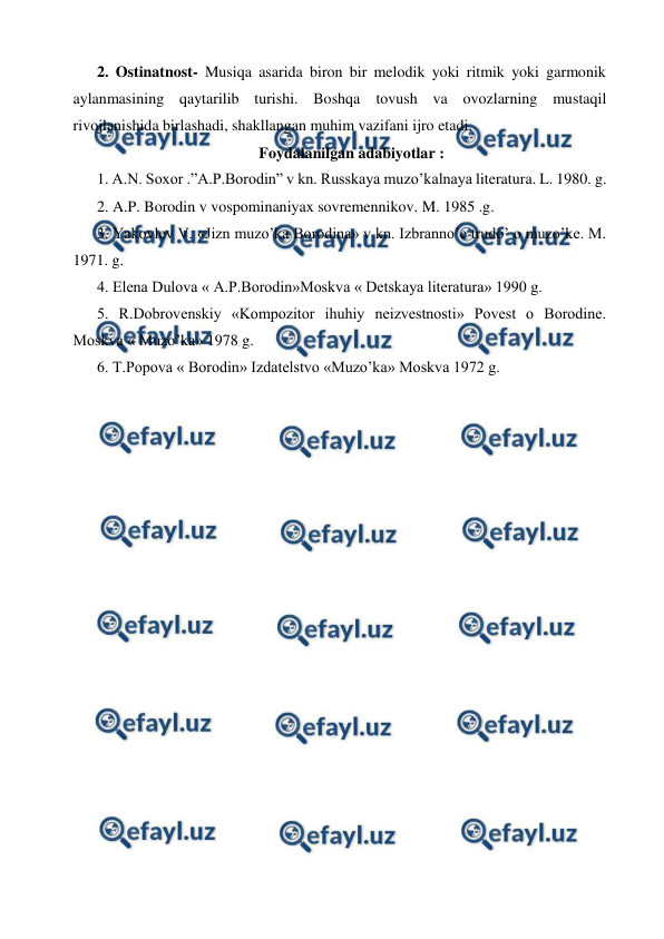  
 
2. Ostinatnost- Musiqa asarida biron bir melodik yoki ritmik yoki garmonik 
aylanmasining qaytarilib turishi. Boshqa tovush va ovozlarning mustaqil 
rivojlanishida birlashadi, shakllangan muhim vazifani ijro etadi. 
Foydalanilgan adabiyotlar : 
1. A.N. Soxor .”A.P.Borodin” v kn. Russkaya muzo’kalnaya literatura. L. 1980. g. 
2. A.P. Borodin v vospominaniyax sovremennikov. M. 1985 .g. 
3. Yakovlev V. «Jizn muzo’ka Borodina» v kn. Izbranno’e trudo’ o muzo’ke. M. 
1971. g. 
4. Elena Dulova « A.P.Borodin»Moskva « Detskaya literatura» 1990 g. 
5. R.Dobrovenskiy «Kompozitor ihuhiy neizvestnosti» Povest o Borodine. 
Moskva « Muzo’ka» 1978 g. 
6. T.Popova « Borodin» Izdatelstvo «Muzo’ka» Moskva 1972 g. 
 
