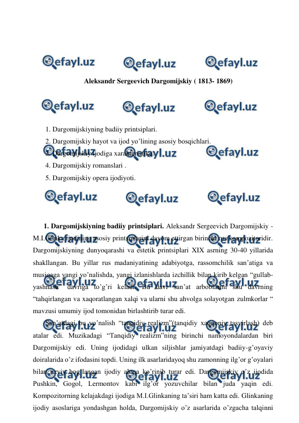  
 
 
 
 
 
Aleksandr Sergeevich Dargomijskiy ( 1813- 1869) 
 
 
 
 1. Dargomijskiyning badiiy printsiplari. 
 2. Dargomijskiy hayot va ijod yo’lining asosiy bosqichlari. 
 3. Dargomijskiy ijodiga xarakteristika. 
 4. Dargomijskiy romanslari . 
 5. Dargomijskiy opera ijodiyoti. 
 
  
  
1. Dargomijskiyning badiiy printsiplari. Aleksandr Sergeevich Dargomijskiy - 
M.I.Glinka ijodining asosiy printsiplarini davom ettirgan birinchi rus kompozitoridir. 
Dargomijskiyning dunyoqarashi va estetik printsiplari XIX asrning 30-40 yillarida 
shakllangan. Bu yillar rus madaniyatining adabiyotga, rassomchilik san’atiga va 
musiqaga yangi yo’nalishda, yangi izlanishlarda izchillik bilan kirib kelgan “gullab- 
yashnash” davriga to’g’ri keladi. Bu davr san’at arboblarini shu davrning 
“tahqirlangan va xaqoratlangan xalqi va ularni shu ahvolga solayotgan zulmkorlar “ 
mavzusi umumiy ijod tomonidan birlashtirib turar edi. 
 San’atdagi bu yo’nalish “tanqidiy realizm”(tanqidiy xaqqoniy tasvirlash) deb 
atalar edi. Muzikadagi “Tanqidiy realizm”ning birinchi namoyondalardan biri 
Dargomijskiy edi. Uning ijodidagi ulkan siljishlar jamiyatdagi badiiy-g’oyaviy 
doiralarida o’z ifodasini topdi. Uning ilk asarlaridayoq shu zamonning ilg’or g’oyalari 
bilan uzviy bog’langan ijodiy aloqa ko’rinib turar edi. Dargomijskiy o’z ijodida 
Pushkin, Gogol, Lermontov kabi ilg’or yozuvchilar bilan juda yaqin edi. 
Kompozitorning kelajakdagi ijodiga M.I.Glinkaning ta’siri ham katta edi. Glinkaning 
ijodiy asoslariga yondashgan holda, Dargomijskiy o’z asarlarida o’zgacha talqinni 
