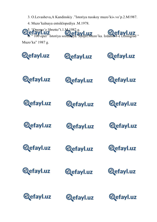  
 
3. O.Levasheva,A Kandinskiy .”Istoriya russkoy muzo’ki».vo’p.2.M1987. 
4. Muzo’kalnaya entsiklopediya .M.1978. 
5. “Operno’e libretto”t.1.M.1982 g. 
6. “ 100 oper” Istoriya sozdaniya. Syujet.Muzo’ka. Izdanie 8-e Leningrad “ 
Muzo’ka” 1987 g. 
 
