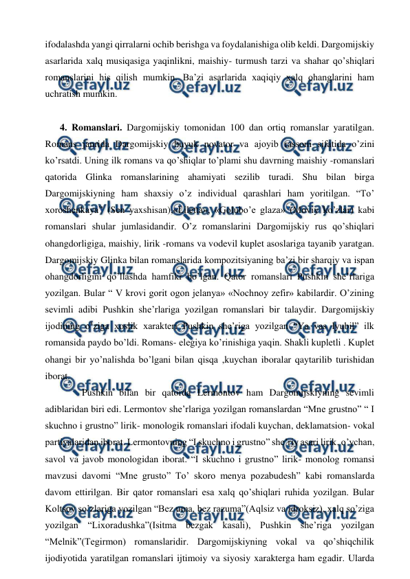  
 
ifodalashda yangi qirralarni ochib berishga va foydalanishiga olib keldi. Dargomijskiy 
asarlarida xalq musiqasiga yaqinlikni, maishiy- turmush tarzi va shahar qo’shiqlari 
romanslarini his qilish mumkin. Ba’zi asarlarida xaqiqiy xalq ohanglarini ham 
uchratish mumkin. 
  
4. Romanslari. Dargomijskiy tomonidan 100 dan ortiq romanslar yaratilgan. 
Romans janrida Dargomijskiy buyuk novator va ajoyib rassom sifatida o’zini 
ko’rsatdi. Uning ilk romans va qo’shiqlar to’plami shu davrning maishiy -romanslari 
qatorida Glinka romanslarining ahamiyati sezilib turadi. Shu bilan birga 
Dargomijskiyning ham shaxsiy o’z individual qarashlari ham yoritilgan. “To’ 
xoroshenkaya” (Sen yaxshisan),«Liletta», «Golubo’e glaza» (Moviy ko’zlar) kabi 
romanslari shular jumlasidandir. O’z romanslarini Dargomijskiy rus qo’shiqlari 
ohangdorligiga, maishiy, lirik -romans va vodevil kuplet asoslariga tayanib yaratgan. 
Dargomijskiy Glinka bilan romanslarida kompozitsiyaning ba’zi bir sharqiy va ispan 
ohangdorligini qo’llashda hamfikr bo’lgan. Qator romanslari Pushkin she’rlariga 
yozilgan. Bular “ V krovi gorit ogon jelanya» «Nochnoy zefir» kabilardir. O’zining 
sevimli adibi Pushkin she’rlariga yozilgan romanslari bir talaydir. Dargomijskiy 
ijodining o’ziga xoslik xarakteri Pushkin she’riga yozilgan “Ya vas lyubil” ilk 
romansida paydo bo’ldi. Romans- elegiya ko’rinishiga yaqin. Shakli kupletli . Kuplet 
ohangi bir yo’nalishda bo’lgani bilan qisqa ,kuychan iboralar qaytarilib turishidan 
iborat.  
 
Pushkin bilan bir qatorda Lermontov ham Dargomijskiyning sevimli 
adiblaridan biri edi. Lermontov she’rlariga yozilgan romanslardan “Mne grustno” “ I 
skuchno i grustno” lirik- monologik romanslari ifodali kuychan, deklamatsion- vokal 
partiyalaridan iborat. Lermontovning “I skuchno i grustno” she’riy asari lirik, o’ychan, 
savol va javob monologidan iborat. “I skuchno i grustno” lirik- monolog romansi 
mavzusi davomi “Mne grusto” To’ skoro menya pozabudesh” kabi romanslarda 
davom ettirilgan. Bir qator romanslari esa xalq qo’shiqlari ruhida yozilgan. Bular 
Koltsov so’zlariga yozilgan “Bez uma, bez razuma”(Aqlsiz va idroksiz), xalq so’ziga 
yozilgan “Lixoradushka”(Isitma bezgak kasali), Pushkin she’riga yozilgan 
“Melnik”(Tegirmon) romanslaridir. Dargomijskiyning vokal va qo’shiqchilik 
ijodiyotida yaratilgan romanslari ijtimoiy va siyosiy xarakterga ham egadir. Ularda 

