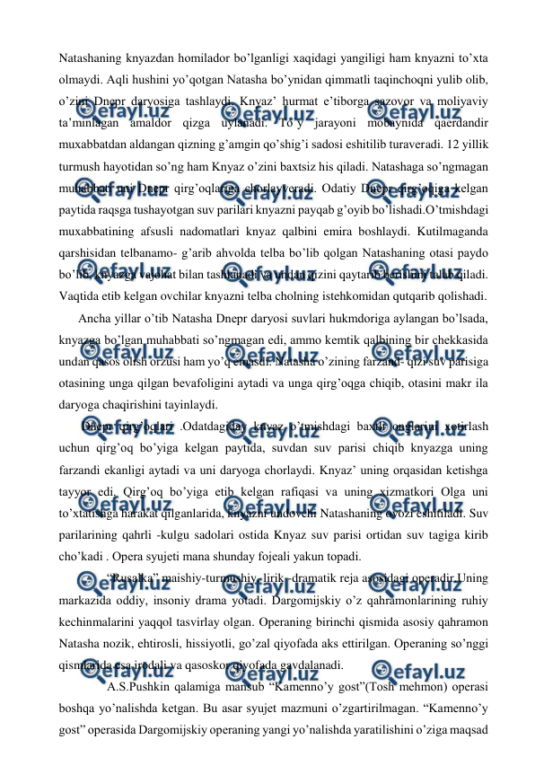 
 
Natashaning knyazdan homilador bo’lganligi xaqidagi yangiligi ham knyazni to’xta 
olmaydi. Aqli hushini yo’qotgan Natasha bo’ynidan qimmatli taqinchoqni yulib olib, 
o’zini Dnepr daryosiga tashlaydi. Knyaz’ hurmat e’tiborga sazovor va moliyaviy 
ta’minlagan amaldor qizga uylanadi. To’y jarayoni mobaynida qaerdandir 
muxabbatdan aldangan qizning g’amgin qo’shig’i sadosi eshitilib turaveradi. 12 yillik 
turmush hayotidan so’ng ham Knyaz o’zini baxtsiz his qiladi. Natashaga so’ngmagan 
muhabbati uni Dnepr qirg’oqlariga chorlayveradi. Odatiy Dnepr qirg’oqiga kelgan 
paytida raqsga tushayotgan suv parilari knyazni payqab g’oyib bo’lishadi.O’tmishdagi 
muxabbatining afsusli nadomatlari knyaz qalbini emira boshlaydi. Kutilmaganda 
qarshisidan telbanamo- g’arib ahvolda telba bo’lib qolgan Natashaning otasi paydo 
bo’lib, knyazga vajohat bilan tashlanadi va undan qizini qaytarib berishini talab qiladi. 
Vaqtida etib kelgan ovchilar knyazni telba cholning istehkomidan qutqarib qolishadi.  
Ancha yillar o’tib Natasha Dnepr daryosi suvlari hukmdoriga aylangan bo’lsada, 
knyazga bo’lgan muhabbati so’ngmagan edi, ammo kemtik qalbining bir chekkasida 
undan qasos olish orzusi ham yo’q emasdi. Natasha o’zining farzand- qizi suv parisiga 
otasining unga qilgan bevafoligini aytadi va unga qirg’oqga chiqib, otasini makr ila 
daryoga chaqirishini tayinlaydi. 
 Dnepr qirg’oqlari .Odatdagiday knyaz o’tmishdagi baxtli onglarini xotirlash 
uchun qirg’oq bo’yiga kelgan paytida, suvdan suv parisi chiqib knyazga uning 
farzandi ekanligi aytadi va uni daryoga chorlaydi. Knyaz’ uning orqasidan ketishga 
tayyor edi. Qirg’oq bo’yiga etib kelgan rafiqasi va uning xizmatkori Olga uni 
to’xtatishga harakat qilganlarida, knyazni undovchi Natashaning ovozi eshitiladi. Suv 
parilarining qahrli -kulgu sadolari ostida Knyaz suv parisi ortidan suv tagiga kirib 
cho’kadi . Opera syujeti mana shunday fojeali yakun topadi. 
 
“Rusalka” maishiy-turmushiy, lirik -dramatik reja asosidagi operadir.Uning 
markazida oddiy, insoniy drama yotadi. Dargomijskiy o’z qahramonlarining ruhiy 
kechinmalarini yaqqol tasvirlay olgan. Operaning birinchi qismida asosiy qahramon 
Natasha nozik, ehtirosli, hissiyotli, go’zal qiyofada aks ettirilgan. Operaning so’nggi 
qismlarida esa irodali va qasoskor qiyofada gavdalanadi.  
 
A.S.Pushkin qalamiga mansub “Kamenno’y gost”(Tosh mehmon) operasi 
boshqa yo’nalishda ketgan. Bu asar syujet mazmuni o’zgartirilmagan. “Kamenno’y 
gost” operasida Dargomijskiy operaning yangi yo’nalishda yaratilishini o’ziga maqsad 
