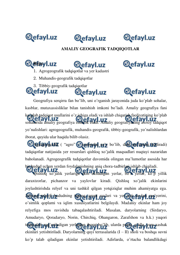  
 
 
 
 
 
AMALIY GEOGRAFIK TADQIQOTLAR 
 
Reja:  
1. Agrogeografik tadqiqotlar va yer kadastri 
2. Muhandis-geografik tadqiqotlar 
3. Tibbiy-geografik tadqiqotlar 
 
Geografiya serqirra fan bo’lib, uni o’rganish jarayonida juda ko’plab sohalar, 
kasblar, mutaxassisliklar bilan tanishish imkoni bo’ladi. Amaliy geografiya fani 
ko’plab tadqiqot usullarini o’z ichiga oladi va ishlab chiqarish faoliyatining ko’plab 
sohalarida amaliy geografiya ishtirok etadi. Amaliy geografiyaning asosiy tadqiqot 
yo’nalishlari: agrogeografik, muhandis-geografik, tibbiy-geografik, yo’nalishlardan 
iborat, quyida ular haqida bilib olasiz. 
Agrogeografik ( “agro” – yunoncha so’z bo’lib, dala ma’nosini bildiradi) 
tadqiqotlar natijasida yer resurslari qishloq xo’jalik maqsadlari nuqtayi nazaridan 
baholanadi. Agrogeografik tadqiqotlar davomida olingan ma’lumotlar asosida har 
bir hudud uchun yerdan foydalanishning aniq chora-tadbirlari ishlab chiqiladi.  
Qishloq xo’jalik yerlariga ekin ekiladigan yerlar, bo’z yerlar, ko’p yillik 
daraxtzorlar, pichanzor va yaylovlar kiradi. Qishloq xo’jalik ekinlarini 
joylashtirishda relyef va uni tashkil qilgan yotqiziqlar muhim ahamiyatga ega. 
Joyning relyefi hududning tuproq, grunt suvlari va yer usti suvlari me’yorini, 
o’simlik qoplami va iqlim xususiyatlarini belgilaydi. Madaniy ekinlar ham joy 
relyefiga mos ravishda tabaqalashtiriladi. Masalan, daryolarning (Sirdaryo, 
Amudaryo, Qoradaryo, Norin, Chirchiq, Ohangaron, Zarafshon va h.k.) yuqori 
terrasalari sug’oriladigan yerlardan iborat bo’lib, ularda paxta, g’alla, yem-xashak 
ekinlari yetishtiriladi. Daryolarning quyi terrasalarida (I – II) sholi va boshqa suvni 
ko’p talab qiladigan ekinlar yetishtiriladi. Adirlarda, o’rtacha balandlikdagi 
