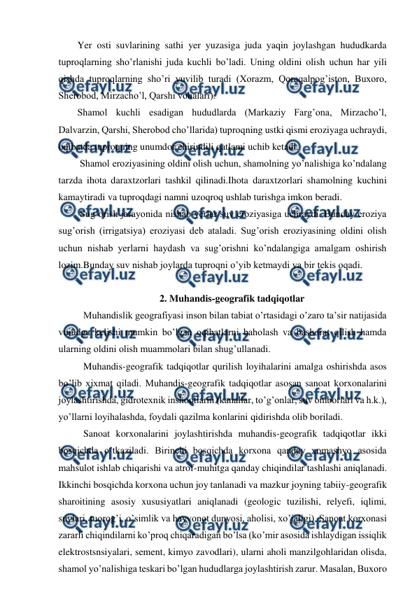  
 
Yer osti suvlarining sathi yer yuzasiga juda yaqin joylashgan hududkarda 
tuproqlarning sho’rlanishi juda kuchli bo’ladi. Uning oldini olish uchun har yili 
qishda tuproqlarning sho’ri yuvilib turadi (Xorazm, Qoraqalpog’iston, Buxoro, 
Sherobod, Mirzacho’l, Qarshi vohalari).  
Shamol kuchli esadigan hududlarda (Markaziy Farg’ona, Mirzacho’l, 
Dalvarzin, Qarshi, Sherobod cho’llarida) tuproqning ustki qismi eroziyaga uchraydi, 
oqibatda tuproqning unumdor chirindili qatlami uchib ketadi. 
 Shamol eroziyasining oldini olish uchun, shamolning yo’nalishiga ko’ndalang 
tarzda ihota daraxtzorlari tashkil qilinadi.Ihota daraxtzorlari shamolning kuchini 
kamaytiradi va tuproqdagi namni uzoqroq ushlab turishga imkon beradi. 
 Sug’orish jarayonida nishab yerlar suv eroziyasiga uchraydi. Bunday eroziya 
sug’orish (irrigatsiya) eroziyasi deb ataladi. Sug’orish eroziyasining oldini olish 
uchun nishab yerlarni haydash va sug’orishni ko’ndalangiga amalgam oshirish 
lozim.Bunday suv nishab joylarda tuproqni o’yib ketmaydi va bir tekis oqadi. 
 
2. Muhandis-geografik tadqiqotlar 
 
Muhandislik geografiyasi inson bilan tabiat o’rtasidagi o’zaro ta’sir natijasida 
vujudga kelishi mumkin bo’lgan oqibatlarni baholash va bashorat qilish hamda 
ularning oldini olish muammolari bilan shug’ullanadi.  
   
Muhandis-geografik tadqiqotlar qurilish loyihalarini amalga oshirishda asos 
bo’lib xixmat qiladi. Muhandis-geografik tadqiqotlar asosan sanoat korxonalarini 
joylashtirishda, gidrotexnik inshootlarni (kanallar, to’g’onlar, suv omborlari va h.k.), 
yo’llarni loyihalashda, foydali qazilma konlarini qidirishda olib boriladi.  
   
Sanoat korxonalarini joylashtirishda muhandis-geografik tadqiqotlar ikki 
bosqichda o’tkaziladi. Birinchi bosqichda korxona qanday xomashyo asosida 
mahsulot ishlab chiqarishi va atrof-muhitga qanday chiqindilar tashlashi aniqlanadi. 
Ikkinchi bosqichda korxona uchun joy tanlanadi va mazkur joyning tabiiy-geografik 
sharoitining asosiy xususiyatlari aniqlanadi (geologic tuzilishi, relyefi, iqlimi, 
suvlari, tuorog’i, o’simlik va hayvonot dunyosi, aholisi, xo’jaligi). Sanoat korxonasi 
zararli chiqindilarni ko’proq chiqaradigan bo’lsa (ko’mir asosida ishlaydigan issiqlik 
elektrostsnsiyalari, sement, kimyo zavodlari), ularni aholi manzilgohlaridan olisda, 
shamol yo’nalishiga teskari bo’lgan hududlarga joylashtirish zarur. Masalan, Buxoro 
