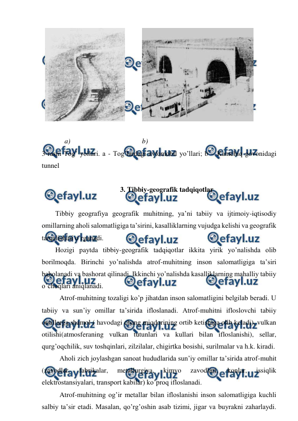  
 
  
          
 
 
             a)                                         b) 
3-rasm Tog’ yollari. a - Tog’lardagi avtomobil yo’llari; b – Kamchiq govonidagi 
tunnel 
 
 3. Tibbiy-geografik tadqiqotlar 
 
Tibbiy geografiya geografik muhitning, ya’ni tabiiy va ijtimoiy-iqtisodiy 
omillarning aholi salomatligiga ta’sirini, kasalliklarning vujudga kelishi va geografik 
tarqalishini o’rganadi. 
Hozigi paytda tibbiy-geografik tadqiqotlar ikkita yirik yo’nalishda olib 
borilmoqda. Birinchi yo’nalishda atrof-muhitning inson salomatligiga ta’siri 
baholanadi va bashorat qilinadi. Ikkinchi yo’nalishda kasalliklarning mahalliy tabiiy 
o’choqlari aniqlanadi. 
 
Atrof-muhitning tozaligi ko’p jihatdan inson salomatligini belgilab beradi. U 
tabiiy va sun’iy omillar ta’sirida ifloslanadi. Atrof-muhitni ifloslovchi tabiiy 
omillarga shamol ( havodagi chang miqdorining ortib ketishiga olib keladi), vulkan 
otilishi(atmosferaning vulkan tutunlari va kullari bilan ifloslanishi), sellar, 
qurg’oqchilik, suv toshqinlari, zilzilalar, chigirtka bosishi, surilmalar va h.k. kiradi. 
 
Aholi zich joylashgan sanoat hududlarida sun’iy omillar ta’sirida atrof-muhit 
(zavodlar, 
fabrikalar, 
metallurgiya, 
kimyo 
zavodlari, 
konlar, 
issiqlik 
elektrostansiyalari, transport kabilar) ko’proq ifloslanadi.  
  
Atrof-muhitning og’ir metallar bilan ifloslanishi inson salomatligiga kuchli 
salbiy ta’sir etadi. Masalan, qo’rg’oshin asab tizimi, jigar va buyrakni zaharlaydi. 
