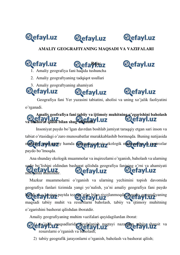  
 
 
 
 
 
AMALIY GEOGRAFIYANING MAQSADI VA VAZIFALARI 
 
Reja:  
1. Amaliy geografiya fani haqida tushuncha 
2. Amaliy geograftyaning tadqiqot usullari 
3. Amaliy geograftyaning ahamiyati  
 
    
 Geografiya fani Yer yuzasini tabiatini, aholisi va uning xo’jalik faoliyatini 
o’rganadi. 
    
Amaliy geofrafiya fani tabiiy va ijtimoiy muhitning o’zgarishini baholash 
va bashorat qilish bilan shug’ullanadi. 
     
Insoniyat paydo bo’lgan davrdan boshlab jamiyat taraqqiy etgan sari inson va 
tabiat o’rtasidagi o’zaro munosabatlar murakkablashib bormoqda. Buning natijasida 
mahalliy, mintaqaviy hamda umumsayyoraviy ekologik muammolar va inqirozlar 
paydo bo’lmoqda.  
    Ana shunday ekologik muammolar va inqirozlarni o’rganish, baholash va ularning 
sodir bo’lishini oldindan bashorat qilishda geografiya fanining o’rni va ahamiyati 
nihoyatda muhimdir. 
    Mazkur muammolarni o’rganish va ularning yechimini topish davomida 
geografiya fanlari tizimida yangi yo’nalish, ya’ni amaliy geografiya fani paydo 
bo’ldi va u hozirgi paytda tez sur’atlar bilan rivojlanmoqda. Amaliy geografiyaning 
maqsadi tabiiy muhit va resurslarni baholash, tabiiy va ijtimoiy muhitning 
o’zgarishini bashorat qilishdan iboratdir. 
    Amaliy geografiyaning muhim vazifalari quyidagilardan iborat: 
1) xo’jalik maqsadlarida foydalanish nuqtayi nazaridan tabiiy sharoit va 
resurslarni o’rganish va baholash; 
2) tabiiy geografik jarayonlarni o’rganish, baholash va bashorat qilish; 
