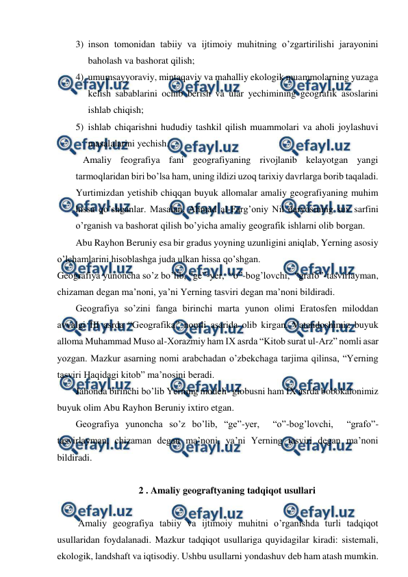  
 
3) inson tomonidan tabiiy va ijtimoiy muhitning o’zgartirilishi jarayonini 
baholash va bashorat qilish; 
4) umumsayyoraviy, mintaqaviy va mahalliy ekologik muammolarning yuzaga 
kelish sabablarini ochib berish va ular yechimining geografik asoslarini 
ishlab chiqish; 
5) ishlab chiqarishni hududiy tashkil qilish muammolari va aholi joylashuvi 
masalalarini yechish.  
   Amaliy feografiya fani geografiyaning rivojlanib kelayotgan yangi 
tarmoqlaridan biri bo’lsa ham, uning ildizi uzoq tarixiy davrlarga borib taqaladi. 
Yurtimizdan yetishib chiqqan buyuk allomalar amaliy geografiyaning muhim 
hissa qo’shganlar. Masalan, Ahmad al-Farg’oniy Nil daryosining suv sarfini 
o’rganish va bashorat qilish bo’yicha amaliy geografik ishlarni olib borgan. 
Abu Rayhon Beruniy esa bir gradus yoyning uzunligini aniqlab, Yerning asosiy 
o’lchamlarini hisoblashga juda ulkan hissa qo’shgan.  
Geografiya yunoncha so’z bo’lib, “ge”-yer,  “o”-bog’lovchi,  “grafo”-tasvirlayman, 
chizaman degan ma’noni, ya’ni Yerning tasviri degan ma’noni bildiradi. 
Geografiya so’zini fanga birinchi marta yunon olimi Eratosfen miloddan 
avvalgi III asrda “Geografika” nomli asarida olib kirgan. Vatandoshimiz buyuk 
alloma Muhammad Muso al-Xorazmiy ham IX asrda “Kitob surat ul-Arz” nomli asar 
yozgan. Mazkur asarning nomi arabchadan o’zbekchaga tarjima qilinsa, “Yerning 
tasviri Haqidagi kitob” ma’nosini beradi. 
Jahonda birinchi bo’lib Yerning modeli- globusni ham IX asrda bobokalonimiz 
buyuk olim Abu Rayhon Beruniy ixtiro etgan. 
Geografiya yunoncha so’z bo’lib, “ge”-yer,  “o”-bog’lovchi,  “grafo”-
tasvirlayman, chizaman degan ma’noni, ya’ni Yerning tasviri degan ma’noni 
bildiradi. 
 
2 . Amaliy geograftyaning tadqiqot usullari 
    
 Amaliy geografiya tabiiy va ijtimoiy muhitni o’rganishda turli tadqiqot 
usullaridan foydalanadi. Mazkur tadqiqot usullariga quyidagilar kiradi: sistemali, 
ekologik, landshaft va iqtisodiy. Ushbu usullarni yondashuv deb ham atash mumkin.  
