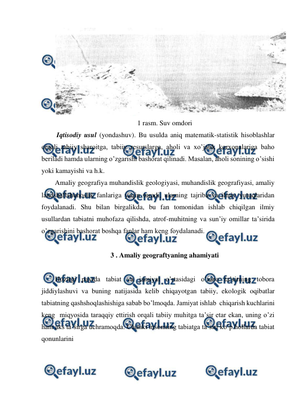  
 
 
1 rasm. Suv omdori 
 Iqtisodiy usul (yondashuv). Bu usulda aniq matematik-statistik hisoblashlar 
orqali tabiiy sharoitga, tabiiy resurslarga, aholi va xo’jalik korxonalariga baho 
beriladi hamda ularning o’zgarishi bashorat qilinadi. Masalan, aholi sonining o’sishi 
yoki kamayishi va h.k.  
Amaliy geografiya muhandislik geologiyasi, muhandislik geografiyasi, amaliy 
landshaftshunoslik fanlariga yaqin turadi, ularning tajriba va ilmiy yutuqlaridan 
foydalanadi. Shu bilan birgalikda, bu fan tomonidan ishlab chiqilgan ilmiy 
usullardan tabiatni muhofaza qilishda, atrof-muhitning va sun’iy omillar ta’sirida 
o’zgarishini bashorat boshqa fanlar ham keng foydalanadi.  
 
3 . Amaliy geograftyaning ahamiyati  
 
Hozirgi paytda tabiat va jamiyat o’rtasidagi o’zaro ta’sirning tobora 
jiddiylashuvi va buning natijasida kelib chiqayotgan tabiiy, ekologik oqibatlar 
tabiatning qashshoqlashishiga sabab bo’lmoqda. Jamiyat ishlab  chiqarish kuchlarini 
keng  miqyosida taraqqiy ettirish orqali tabiiy muhitga ta’sir etar ekan, uning o’zi 
ham aks ta’sirga uchramoqda. Chunki insonning tabiatga ta’siri ko’p hollarda tabiat 
qonunlarini   
 
 
 
 
 
