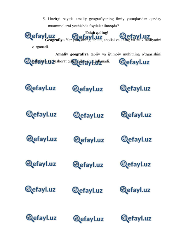  
 
5. Hozirgi paytda amaliy geografiyaning ilmiy yutuqlaridan qanday 
muammolarni yechishda foydalanilmoqda? 
Eslab qoling! 
    
Geografiya Yer yuzasining tabiati, aholisi va uning xo’jalik faoliyatini 
o’rganadi. 
    
 
Amaliy geografiya tabiiy va ijtimoiy muhitning o’zgarishini 
baholash va bashorat qilish bilan shug’ullanadi. 
 
