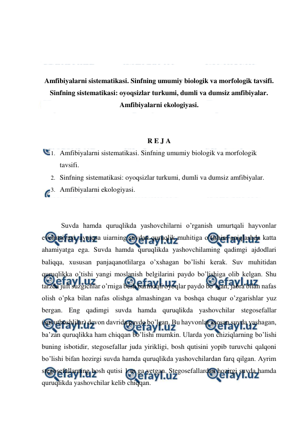  
 
 
 
 
 
Amfibiyalarni sistematikasi. Sinfning umumiy biologik va morfologik tavsifi. 
Sinfning sistematikasi: oyoqsizlar turkumi, dumli va dumsiz amfibiyalar. 
Amfibiyalarni ekologiyasi. 
 
 
R E J A 
1. Amfibiyalarni sistematikasi. Sinfning umumiy biologik va morfologik 
tavsifi. 
2. Sinfning sistematikasi: oyoqsizlar turkumi, dumli va dumsiz amfibiyalar. 
3. Amfibiyalarni ekologiyasi. 
 
 
   Suvda hamda quruqlikda yashovchilarni o’rganish umurtqali hayvonlar 
evolutsiyasi, ayniqsa uiarning suvdan quruqlik muhitiga o’tishini aniqlashda katta 
ahamiyatga ega. Suvda hamda quruqlikda yashovchilaming qadimgi ajdodlari 
baliqqa, xususan panjaqanotlilarga o’xshagan bo’lishi kerak. Suv muhitidan 
quruqlikka o’tishi yangi moslanish belgilarini paydo bo’lishiga olib kelgan. Shu 
tarzda juft suzgichlar o’rniga besh barmoqli oyoqlar paydo bo’lgan; jabra bilan nafas 
olish o’pka bilan nafas olishga almashingan va boshqa chuqur o’zgarishlar yuz 
bergan. Eng qadimgi suvda hamda quruqlikda yashovchilar stegosefallar 
(sovutboshlilar) devon davrida paydo bo’lgan. Bu hayvonlar asosan suvda yashagan, 
ba’zan quruqlikka ham chiqqan bo’lishi mumkin. Ularda yon chiziqlarning bo’lishi 
buning isbotidir, stegosefallar juda yirikligi, bosh qutisini yopib turuvchi qalqoni 
bo’lishi bifan hozirgi suvda hamda quruqlikda yashovchilardan farq qilgan. Ayrim 
stegosefallarning bosh qutisi 1 m ga yetgan. Stegosefallardan hozirgi suvda hamda 
quruqlikda yashovchilar kelib chiqqan. 
