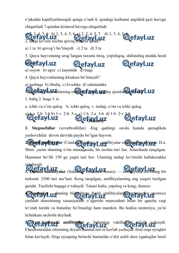  
 
o’pkadan kapillyarlarorqali qonga o’tadi 6. qondagi karbanat angidrid gazi havoga 
chiqariladi 7.qondan kislarod havoga chiqariladi  
a) 2, 3, 4, 5, 6   b) 1, 3, 4, 5, 6  c) 2, 3, 4, 5, 7    d) 1, 3, 4, 5, 6 
2. Baqa ko’zini nechta qovoq himoya qiladi?  
a) 1 ta  b) qovog’i bo’lmaydi   c) 2 ta   d) 3 ta 
3. Qaysi hayvonning urug’langan tuxumi tiniq, yopishqoq, shilimshiq modda hosil 
qiladi?  
a) osyotr   b) ugor  c) lansetnik   d) baqa 
4. Qaysi hayvonlarning kloakasi bo’lmaydi? 
a) qurbaqa  b) itbaliq  c) kvashka  d) salamandra 
5. Quyidagi hayvonlarning eshitish a’zolari qanday qismlardan iborat?  
1. baliq 2. baqa 3. it. 
a. ichki va o’rta quloq    b. ichki quloq  v. tashqi, o’rta va ichki quloq.  
a) 1-a  2-b  3-b b) 1-v  2-b  3-a  c) 1-b  2-a  3-b  d) 1-b  2-v 3-b 
Glossariy 
1. Stegosefallar (sovutboshlilar) -Eng qadimgi suvda hamda quruqlikda 
yashovchilar  devon davrida paydo bo’lgan hayvon. 
2. Dumli amfibiyalar (Caudata Urodela) — amfibiyalar sinfining bir turkumi. D.a. 
Shim. yarim sharning oʻrta mintaqasida, bir nechta turi Jan. Amerikada tarqalgan. 
Hammasi boʻlib 150 ga yaqin turi bor. Ularning tashqi koʻrinishi kaltakesakka 
oʻxshaydi. 
3. Dumsiz amfibiyalar (Salientia, Ecaudata, Anura) — amfibiyalar sin-fining bir 
turkumi. 2500 turi maʼlum. Keng tarqalgan, amfibiyalarning eng yuqori tuzilgan 
guruhi. Tuzilishi baqaga oʻxshaydi. Tanasi kalta, yapaloq va keng; dumsiz. 
4. Neoteniya – shuning bilan birga dumli amfibiyalarda metomorfoz prostessi 
yashash sharoitining xususiyatlari o’zgarishi munosabati bilan bir qancha vaqt 
to’xtab turishi va butunlay bo’lmasligi ham mumkin. Bu hodisa neoteniya, ya’ni 
lichinkani urchishi deyiladi. 
5. Yer kavlovchi amfibiyalar – bularning vakillari 6 oilada uchraydi. 
Chesnoinistalar oilasining deyarli hamma turi er kavlab yashaydi. Erni orqa oyoqlari 
bilan kavlaydi. Orqa oyoqning birinchi barmoida o’rkit uchli shox (qadoq)lar hosil 
