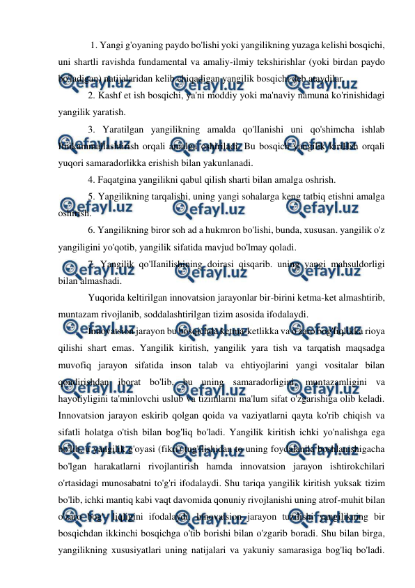  
 
 
 1. Yangi g'oyaning paydo bo'lishi yoki yangilikning yuzaga kelishi bosqichi, 
uni shartli ravishda fundamental va amaliy-ilmiy tekshirishlar (yoki birdan paydo 
bo'ladigan) natijalaridan kelib chiqadigan yangilik bosqichi deb ataydilar.  
2. Kashf et ish bosqichi, ya'ni moddiy yoki ma'naviy namuna ko'rinishidagi 
yangilik yaratish.  
3. Yaratilgan yangilikning amalda qo'lIanishi uni qo'shimcha ishlab 
Itnikammallashtirish orqali amalga oshiriladi. Bu bosqich yangilik kiriHsh orqali 
yuqori samaradorlikka erishish bilan yakunlanadi.  
4. Faqatgina yangilikni qabul qilish sharti bilan amalga oshrish.  
5. Yangilikning tarqalishi, uning yangi sohalarga keng tatbiq etishni amalga 
oshirish.  
6. Yangilikning biror soh ad a hukmron bo'lishi, bunda, xususan. yangilik o'z 
yangiligini yo'qotib, yangilik sifatida mavjud bo'lmay qoladi.  
7. Yangilik qo'lIanilishining doirasi qisqarib. uning yangi mahsuldorligi 
bilan almashadi.  
Yuqorida keltirilgan innovatsion jarayonlar bir-birini ketma-ket almashtirib, 
muntazam rivojlanib, soddalashtirilgan tizim asosida ifodalaydi.  
Innovatsion jarayon bu bosqichda ketma-ketlikka va o'zaro bog'liqlikka rioya 
qilishi shart emas. Yangilik kiritish, yangilik yara tish va tarqatish maqsadga 
muvofiq jarayon sifatida inson talab va ehtiyojlarini yangi vositalar bilan 
qondirishdan iborat bo'lib, bu uning samaradorligini, muntazamligini va 
hayotiyligini ta'minlovchi uslub va tizimlarni ma'lum sifat o'zgarishiga olib keladi. 
Innovatsion jarayon eskirib qolgan qoida va vaziyatlarni qayta ko'rib chiqish va 
sifatli holatga o'tish bilan bog'liq bo'ladi. Yangilik kiritish ichki yo'nalishga ega 
bo'lib, u yangilik g'oyasi (fikri) tug'ilishidan to uning foydalanila boshlanishigacha 
bo'lgan harakatlarni rivojlantirish hamda innovatsion jarayon ishtirokchilari 
o'rtasidagi munosabatni to'g'ri ifodalaydi. Shu tariqa yangilik kiritish yuksak tizim 
bo'lib, ichki mantiq kabi vaqt davomida qonuniy rivojlanishi uning atrof-muhit bilan 
o'zaro bog'- liqligini ifodalaydi. lnnovatsion jarayon tuzilishi yangilikning bir 
bosqichdan ikkinchi bosqichga o'tib borishi bilan o'zgarib boradi. Shu bilan birga, 
yangilikning xususiyatlari uning natijalari va yakuniy samarasiga bog'liq bo'ladi. 
