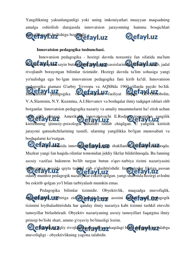  
 
 
Yangilikning yakunlanganligi yoki uning imkoniyatlari muayyan maqsadning 
amalga oshirilish darajasida innovatsion jarayonning hamma bosqichlari 
muvaffaqiyatli bo'lishiga bog'liqdir.  
 
Innovatsion pedagogika tushunchasi. 
Innovatsion pedagogika - hozirgi davrda norasmiy fan sifatida ma'lum 
bo'lgan, biroq kun sayin butun jahon soha mutaxassislarining e'tiboriga tushib, jadal 
rivojlanib borayotgan bilimlar tizimidir. Hozirgi davrda ta'lim sohasiga yangi 
yo'nalishga ega bo·lgan innovatsion pedagogika fani kirib ke!di. Innovatsion 
pedagogika atamasi G'arbiy Yevropa va AQSHda 1960-yillarda paydo bo'Jdi. 
Innovatsion 
pedagogika 
va 
innovatsion 
faoliyat 
haqida 
O.N.Gonobolin, 
V.A.Slastenin, N.Y. Kuzmina, A.I.Hervanov va boshqalar ilmiy tadqiqot ishlari olib 
borganlar. lnnovatsion pedagogika nazariy va amaliy muammolarni ha! etish uchun 
asos qilib olingan. Amerikalik innovatsiyachi E.Rodjers tomonidan yangilik 
kiritishning ijtimoiy-psixologik juhatlari ishlab chiqilgan. U yangilik kiritish 
jarayoni qatnashchilarining tasnifi, ularning yangilikka bo'lgan munosabati va 
boshqalarni ko'rsatgan.  
Ta'lim sohasida innovatsion pedagogika shakllanib, rivojlanib bormoqda. 
Mazkur yangi fan haqida olimlar tomonidan jiddiy fikrlar bildirilmoqda. Bu fanning 
asosiy vazifasi hukmron bo'lib turgan butun o'quv-tarbiya tizimi nazariyasini 
innovatsiya asosida qayta tashkil etib o'zlashtirishdir. Innovatorlar fikriga asosan 
odatiy mumtoz pedagogik nazariyalar eskirib qolgan. yangi sharoitda hozirgi avlodni 
bu eskirib qolgan yo'l bilan tarbiyalash mumkin emas. 
 Pedagogika bilimlar tizimidir. Obyektivlik, maqsadga muvofiqlik, 
mustahkamlik, birbiriga zid bo'lmaslik uning asosini tashkil etadi. Pedagogik 
tizimini loyihalashtirishda har qanday ilmiy nazariya kabi tizimni tashkil etuvchi 
tamoyillar birlashtiradi. Obyektiv nazariyaning asosiy tamoyillari faqatgina ilmiy 
prinsip bo'lishi shart, ammo g'oyaviy bo'lmasligi lozim.  
Insonning aqliy rivojlanishi va tarbiyasi haqidagi bilim darajasining talabga 
muvofiqligi - obyektivlikning yagona talabidir.  
