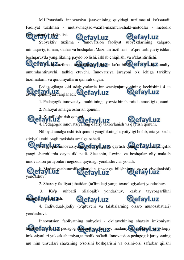  
 
 
M.I.Potashnik innovatsiya jarayonining quyidagi tuzilmasini ko'rsatadi: 
Faoliyat tuzilmasi - motiv-maqsad-vazifa-mazmun-shakl-metodlar - metodik 
komponentlar yig'indisi.  
Subyektiv tuzilma - innovatsion faoliyat subyektlarining xalqaro, 
mintaqaviy, tuman, shahar va boshqalar. Mazmun tuzilmasi - o'quv-tarbiyaviy ishlar, 
boshqaruvda yangilikning paydo bo'lishi, ishlab chiqilishi va o'zlashtirilishi. 
Tashkiliy tuzilma - tashxislash, oldindan ko'ra bilish. sof tashkiliy, amaliy, 
umumlashtiruvchi, tadbiq etuvchi. Innovatsiya jarayoni o'z ichiga tarkibiy 
tuzilmalarni va qonuniyatlarni qamrab olgan.  
Pedagogikaga oid adabiyotlarda innovatsiyajarayonining kechishini 4 ta 
asosiy qonuniyati farqlanadi:  
1. Pedagogik innovatsiya muhitining ayovsiz bir sharoitda emasligi qonuni. 
2. Nihoyat amalga oshirish qonuni.  
3. Komillashtirish qonuni.  
4. Pedagogik innovatsiyaning davriy takrorlanish va qaytish qonuni.  
Nihoyat amalga oshirish qonuni yangilikning hayotiyligi bo'lib, erta yo kech, 
stixiyali yoki ongli ravishda amalga oshadi.  
Pedagogik innovatsiyaning davriyligi va qaytish qonuni bo'yicha yangilik 
yangi sharoitlarda qayta tiklanadi. Slastenin, Levina va boshqalar oliy maktab 
innovatsion jarayonlari negizida quyidagi yondashuvlar yotadi:  
l. Madaniyatshunoslik jihatidan (insonga bilishning ustuvor rivojlanishi) 
yondashuv.  
2. Shaxsiy faoliyat jihatidan (ta'limdagi yangi texnologiyalar) yondashuv. 
 3. 
Ko'p 
suhbatli 
(dialogik) 
yondashuv, 
kasbiy 
tayyorgarlikni 
insonparvarlashtirish.  
4. Individual-ijodiy (o'qituvchi va talabalarning o'zaro munosabatlari) 
yondashuvi.  
Innovatsion faoliyatning subyekti - o'qituvchining shaxsiy imkoniyati 
hisoblanadi. Bunda pedagog shaxsining ijtimoiy, madaniy. intellektual va axloqiy 
imkoniyatlari yuksak ahamiyatga molik bo'ladi. Innovatsion pedagogik jarayonning 
mu him unsurlari shaxsning o'zo'zini boshqarishi va o'zini-o'zi safarbar qilishi 
