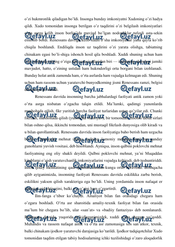  
 
o’zi hukmronlik qiladigan bo’ldi. Insonga bunday imkoniyatni Xudoning o’zi hadya 
qildi. Xudo tomonidan insonga berilgan o’z taqdirini o’zi belgilash imkoniyatlari 
o’rta asrga kelib inson borlig’ida mavjud bo’lgan nodonliklar tufayli asta-sekin 
emirilib bordi. Renessans davriga kelib xudsi o’sha imkoniyatlar yana qayta ko’rib 
chiqila boshlandi. Endiliqda inson uz taqdirini o’zi yarata olishga, tabiatning 
chinakam egasi bo’li-shiga ishonch hosil qila boshladi. Xuddi shuning uchun ham 
Uyg’onshp davrining o’ziga xos xususiyatlaridan biri — insonning olamdagi jamiki 
mavjudot, hatto, o’zining ustidan ham hukmdorligi orta borgani bilan izohlanadi. 
Bunday holat antik zamonda ham, o’rta asrlarda ham vujudga kelmagan edi. Shuning 
uchun ham rassom uchun yaratuvchi-bunyodkorning jismi Renessans ramzi, belgisi 
darajasiga ko’tarildi. 
Renessans davrida insonning barcha jabhalardagi faoliyati antik zamon yoki 
o’rta asrga nisbatan o’zgacha talqin etildi. Ma’lumki, qadimgi yunonlarda 
mushohada qilish, fikr yuritish barcha faoliyat turlaridan ustun qo’yilar edi. Chunki 
fikrlash, mushohada qilish (yunoncha «teoriya»), bir tomondan, insonni tabiat sirlari 
bilan oshno qilsa, ikkinchi tomondan, uni mustaqil fikrlash dunyosiga olib kiradi va 
u bilan qurollantiradi. Renessans davrida inson faoliyatiga baho berish ham uzgacha 
bo’ldi. Chunonchi, mehnat (hatgo, qulning jismoniy mehnati ham) har qanday 
gunohlarni yuvish vositasi, deb hisoblandi. Ayniqsa, inson qalbini poklovchi mehnat 
faoliyatning eng oliy shakli deyildi. Qalbni poklovchi mehnat, ya’ni Muqaddas 
kitoblarni o’qish yaratuvchanlik imkoniyatlarini vujudga keltiradi, deb tushuntiriddi. 
Inson ijodiy mehnatining qadr-qimmati kundan-kunga ortib boraverdi. Boshqacha 
qilib aytganimizda, insonning faoliyati Renessans davrida eskilikka zarba berish, 
eskilikni yakson qilish xarakteriga ega bo’ldi. Uning yordamida inson nafaqat er 
ishlariga oid ehtiyojini, balki o’z-o’zini ham o’zgartirdi. 
Ilm-fanga e’tibor ko’chaydi. Amaliyot bilan fan orasidagi chegara ham 
o’zgara boshladi. O’rta asr sharoitida amaliy-texnik faoliyat bilan fan orasida 
ma’lum bir chegara bo’lib, ular «san’at» va «badiiy fantaziya» deb nomlanardi. 
Renessans davrida, yuqorida ta’kidlaganimizdek, xuddi o’sha chegara yo’qoddi. 
Muhandis va rassom nafaqat antik va o’rta asr zamonasiga xos san’atkor, texnik, 
balki chinakam ijodkor-yaratuvchi darajasiga ko’tarildi. Ijodkor tadqiqotchilar Xudo 
tomonidan taqdim etilgan tabiiy hodisalarning ichki tuzilishidagi o’zaro aloqadorlik 

