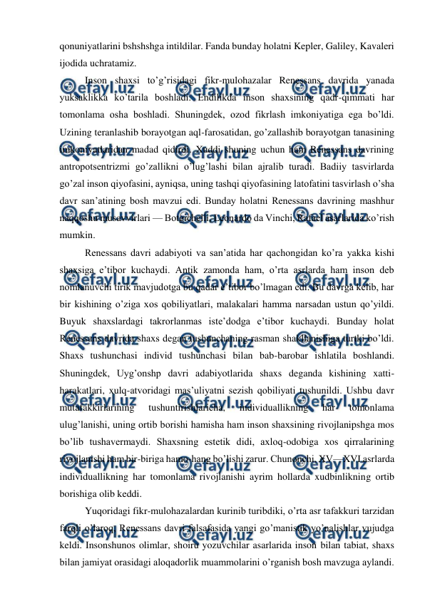  
 
qonuniyatlarini bshshshga intildilar. Fanda bunday holatni Kepler, Galiley, Kavaleri 
ijodida uchratamiz. 
Inson shaxsi to’g’risidagi fikr-mulohazalar Renessans davrida yanada 
yuksaklikka ko’tarila boshladi. Endilikda inson shaxsining qadr-qimmati har 
tomonlama osha boshladi. Shuningdek, ozod fikrlash imkoniyatiga ega bo’ldi. 
Uzining teranlashib borayotgan aql-farosatidan, go’zallashib borayotgan tanasining 
imkoniyatlaridan madad qidirdi. Xuddi shuning uchun ham Renessans davrining 
antropotsentrizmi go’zallikni o’lug’lashi bilan ajralib turadi. Badiiy tasvirlarda 
go’zal inson qiyofasini, ayniqsa, uning tashqi qiyofasining latofatini tasvirlash o’sha 
davr san’atining bosh mavzui edi. Bunday holatni Renessans davrining mashhur 
naqqoshu musavvirlari — Botgichelli, Leonardo da Vinchi, Rafael asarlarida ko’rish 
mumkin. 
Renessans davri adabiyoti va san’atida har qachongidan ko’ra yakka kishi 
shaxsiga e’tibor kuchaydi. Antik zamonda ham, o’rta asrlarda ham inson deb 
nomlanuvchi tirik mavjudotga bu qadar e’tibor bo’lmagan edi. Bu davrga kelib, har 
bir kishining o’ziga xos qobiliyatlari, malakalari hamma narsadan ustun qo’yildi. 
Buyuk shaxslardagi takrorlanmas iste’dodga e’tibor kuchaydi. Bunday holat 
Renessans davrida shaxs degan tushunchaning rasman shakllanishiga turtki bo’ldi. 
Shaxs tushunchasi individ tushunchasi bilan bab-barobar ishlatila boshlandi. 
Shuningdek, Uyg’onshp davri adabiyotlarida shaxs deganda kishining xatti-
harakatlari, xulq-atvoridagi mas’uliyatni sezish qobiliyati tushunildi. Ushbu davr 
mutafakkirlarining 
tushuntirishlaricha, 
individuallikning 
har 
tomonlama 
ulug’lanishi, uning ortib borishi hamisha ham inson shaxsining rivojlanipshga mos 
bo’lib tushavermaydi. Shaxsning estetik didi, axloq-odobiga xos qirralarining 
rivojlanishi ham bir-biriga hamo-hang bo’lishi zarur. Chunonchi, XV—XVI asrlarda 
individuallikning har tomonlama rivojlanishi ayrim hollarda xudbinlikning ortib 
borishiga olib keddi. 
Yuqoridagi fikr-mulohazalardan kurinib turibdiki, o’rta asr tafakkuri tarzidan 
farqli o’laroq, Renessans davri falsafasida yangi go’manistik yo’nalishlar vujudga 
keldi. Insonshunos olimlar, shoiru yozuvchilar asarlarida inson bilan tabiat, shaxs 
bilan jamiyat orasidagi aloqadorlik muammolarini o’rganish bosh mavzuga aylandi. 
