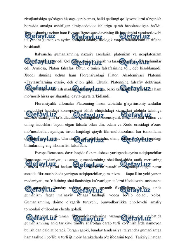  
 
rivojlanishiga qo’shgan hissaga qarab emas, balki qadimgi qo’lyozmalarni o’rganish 
borasida amalga oshirilgan ilmiy-tadqiqot ishlariga qarab baholanadigan bo’ldi. 
Xupdi shuning uchun ham Evropa Renessans davrining ilk bosqichini xarakterlovchi 
italyancha gumanizm ayrim hollarda adabiy-filologik voqea sifatida ham ta’riflana 
boshlandi. 
Italyancha gumanizmning nazariy asoslarini platonizm va neoplatonizm 
goyalari tashkil etar edi. Qolaversa, uni rivojlanish va taraqqiet ramzi, deb tushunilar 
edi. Ayniqsa, Platon falsafasi butun o’tmish falsafasining toji, deb hisoblanardi. 
Xuddi shuning uchun ham Florensiyadagi Platon Akademiyasi Platonni 
«Faylasuflarning otasi», deb e’lon qildi. Chunki Platonning falsafiy doktrinasi 
nafaqat falsafiy fikrlash madaniyati taraqqiyotiga, balki xristianlikning rivojiga ham 
mo’nosib hissa qo’shganligi qayta-qayta ta’kidlandi. 
Florensiyalik allomalar Platonning inson tabiatida g’ayriinsoniy xislatlar 
mavjuddigi haqidagi konsepsiyani ishlab chiqishdagi xizmatlari alohida tahsinga 
sazovor ekanligini ta’kidladilar. Shuningdek, florensiyalik mutafakkirlar Platon va 
uning izdoshlari bayon etgan falsafa bilan din, odam va Xudo orasidagi o’zaro 
mo’nosabatlar, ayniqsa, inson haqidagi ajoyib fikr-mulohazalarni har tomonlama 
qo’llab-quvvatladilar. Ularning e’tirof etishlaricha, olam, odam va Xudo haqidagi 
bilimlarning eng ishonarlisi falsafadir. 
Evropa Renessans davri haqida fikr-mulohaza yuritganda ayrim tadqiqotchilar 
Renessans madaniyati, xususan gumanizmining shakllani-shida antik merosning 
o’rni va ahamiyatini hadsan ortiq burishrib ko’rsatadilar. Shunday nuqgai nazar 
asosida fikr-mushohada yuritgan tadqiqotchilar gumanizm — faqat Rim yoki yunon 
madaniyati, ma’rifatining shakllanishiga ko’rsatilgan ta’sirni ifodalovchi tushuncha 
deb qaraydilar. Bunday no’qgai nazarga suyanib fikrlaydigan bo’lsak, unda 
gumanizm faqat ma’naviy sohaga taalluqli voqea bo’lib qoladi, xolos. 
Gumanizmning doimo o’zgarib turuvchi, bunyodkorlikka chorlovchi amaliy 
tomonlari e’tibordan chetda qoladi. 
Bunday turli-tuman fikr-mulohazalarning yuzaga kelishi o’z navbatida 
gumanizmning aniq tarixiy-ijtimoiy sharoitga qarab turli ko’rinishlarda namoyon 
bulishidan dalolat beradi. Turgan gapki, bunday tendensiya italyancha gumanizmga 
ham taalluqli bo’lib, u turli ijtimoiy harakatlarda o’z ifodasini topdi. Tarixiy jihatdan 
