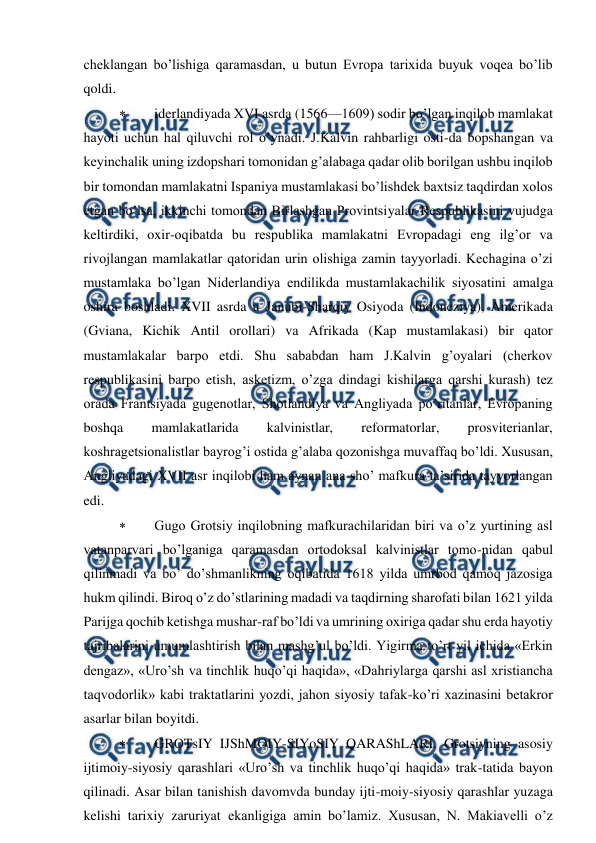  
 
cheklangan bo’lishiga qaramasdan, u butun Evropa tarixida buyuk voqea bo’lib 
qoldi. 
 
iderlandiyada XVI asrda (1566—1609) sodir bo’lgan inqilob mamlakat 
hayoti uchun hal qiluvchi rol o’ynadi. J.Kalvin rahbarligi osti-da bopshangan va 
keyinchalik uning izdopshari tomonidan g’alabaga qadar olib borilgan ushbu inqilob 
bir tomondan mamlakatni Ispaniya mustamlakasi bo’lishdek baxtsiz taqdirdan xolos 
etgan bo’lsa, ikkinchi tomondan Birlashgan Provintsiyalar Respublikasini vujudga 
keltirdiki, oxir-oqibatda bu respublika mamlakatni Evropadagi eng ilg’or va 
rivojlangan mamlakatlar qatoridan urin olishiga zamin tayyorladi. Kechagina o’zi 
mustamlaka bo’lgan Niderlandiya endilikda mustamlakachilik siyosatini amalga 
oshira boshladi. XVII asrda u Janubi-Sharqiy Osiyoda (Indoneziya), Amerikada 
(Gviana, Kichik Antil orollari) va Afrikada (Kap mustamlakasi) bir qator 
mustamlakalar barpo etdi. Shu sababdan ham J.Kalvin g’oyalari (cherkov 
respublikasini barpo etish, asketizm, o’zga dindagi kishilarga qarshi kurash) tez 
orada Frantsiyada gugenotlar, Shotlandiya va Angliyada po’ritanlar, Evropaning 
boshqa 
mamlakatlarida 
kalvinistlar, 
reformatorlar, 
prosviterianlar, 
koshragetsionalistlar bayrog’i ostida g’alaba qozonishga muvaffaq bo’ldi. Xususan, 
Angliyadagi XVII asr inqilobi ham aynan ana sho’ mafkura ta’sirida tayyorlangan 
edi. 
 
Gugo Grotsiy inqilobning mafkurachilaridan biri va o’z yurtining asl 
vatanparvari bo’lganiga qaramasdan ortodoksal kalvinistlar tomo-nidan qabul 
qilinmadi va bo’ do’shmanlikning oqibatida 1618 yilda umrbod qamoq jazosiga 
hukm qilindi. Biroq o’z do’stlarining madadi va taqdirning sharofati bilan 1621 yilda 
Parijga qochib ketishga mushar-raf bo’ldi va umrining oxiriga qadar shu erda hayotiy 
tajribalarini umumlashtirish bilan mashg’ul bo’ldi. Yigirma to’rt yil ichida «Erkin 
dengaz», «Uro’sh va tinchlik huqo’qi haqida», «Dahriylarga qarshi asl xristiancha 
taqvodorlik» kabi traktatlarini yozdi, jahon siyosiy tafak-ko’ri xazinasini betakror 
asarlar bilan boyitdi. 
 
GROTsIY IJShMOIY-SIYoSIY QARAShLARI. Grotsiyning asosiy 
ijtimoiy-siyosiy qarashlari «Uro’sh va tinchlik huqo’qi haqida» trak-tatida bayon 
qilinadi. Asar bilan tanishish davomvda bunday ijti-moiy-siyosiy qarashlar yuzaga 
kelishi tarixiy zaruriyat ekanligiga amin bo’lamiz. Xususan, N. Makiavelli o’z 
