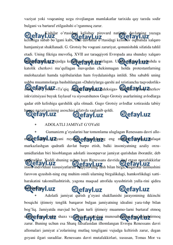  
 
vaziyat yoki voqeaning uzga rivojlangan mamlakatlar tarixida qay tarzda sodir 
bulgani va bartaraf etilgashshi o’rganmoq zarur. 
 
Kishilar o’rtasidagi kelishuv pirovard natijada davlatning yuzaga 
kelishiga sabab bo’lgani kabi, turli davlatlar o’rtasidagi kelishuv oqibatida xalqaro 
hamjamiyat shakllanadi. G. Grotsiy bu voqeani zaruriyat, qonunishshk sifatida tahlil 
etadi. Uning fikriga muvofiq, XVII asr taraqqiyoti Evropada ana shunday xalqaro 
hamjamiyatning vujudga kelishiga zamin hozirlagan. Ushbu fikrini asoslashda u 
katolik cherkovi ma’qullagan mavqedan chekinmagan holda protestantlarning 
mulohazalari hamda tajribalaridan ham foydalanishga intildi. Shu sababli uning 
ushbu muammolarga bashshlangan «Dahriylarga qarshi asl xristiancha taqvodorlik» 
asari 1627 yilda «Ta’qiq etilgan kitoblar indeksiga» kiritildi. Biroq cherkov 
inkvizitsiyasi buyuk faylasuf va siyosatshunos Gugo Grotsiy asarlarining avlodlarga 
qadar etib kelishiga qarshilik qila olmadi. Gugo Grotsiy avlodlar xotirasida tabiiy 
huquq nazariyasining asoschisi sifatvda saqlanib qoldi. 
 
 
ADOLATLI JAMIYaT G’OYaSI 
 
 Gumanizm g’oyalarini har tomonlama uluglagan Renessans davri allo-
malari ushbu g’oyani ruyobga chiqarishning eng muhim vositasi nafaqat 
markazlashgan qudratli davlat barpo etish, balki insoniyatning azaliy orzu-
umidlaridan biri hisoblangan adolatli insonparvar jamiyat qurishdan iboratdir, deb 
uqdiradilar. Xuddi shuning uchun ham Renessans davrida ijod etgan mutafakkirlar 
inson individual xususiyatlarini beqiyos ulug’lash bilan birga, fuqarolar turmushini 
farovon qyushsh-ning eng muhim omili ularning birgalikdagi, hamkorlikdagi xatti-
harakatini takomillashtirish, yagona maqsad atrofida uyushtirish yulla-rini qidira 
boshladilar. 
 
Adolatli jamiyat qurish g’oyasi shakllanishi jarayonining ikkinchi 
bosqichi ijtimoiy tenglik barqaror bulgan jamiyatning idealini yara-tshp bilan 
bog’liq. Jamiyatda mavjud bo’lgan turli ijtimoiy muammo-larni bartaraf etmoq 
uchun, eng avvalo, shaxs va jamiyat orasidagi munosabatlarni uyg’unlashtirmoq 
zarur. Buning uchun esa Sharq falsafasidan ilhomlangan Evropa Renessans davri 
allomalari jamiyat a’zolarining mutlaq tengligani vujudga keltirish zarur, degan 
goyani ilgari suradilar. Renessans davri mutafakkirlari, xususan, Tomas Mor va 
