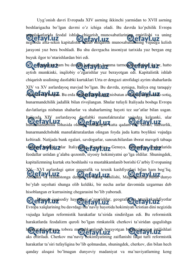  
 
Uyg’onish davri Evropada XIV asrning ikkinchi yarmidan to XVII asrning 
boshlarigacha bo’lgan davrni o’z ichiga oladi. Bu davrda ko’pchilik Evropa 
mamlakatlarida feodal ishlab chiqarish munosabatlarining emirilishi va uning 
negizida asta-sekin kapitalistik ishlab chiqarish munosabatlarining vujudga kelish 
jarayoni yuz bera boshladi. Bu shu davrgacha insoniyat tarixida yuz bergan eng 
buyuk ilgor to’ntarishlardan biri edi. 
Haqiqatan ham bu davrda hayotning hamma tarmog’ida muhim ilg’or, hatto 
aytish mumkinki, inqilobiy o’zgarishlar yuz berayotgan edi. Kapitalistik ishlab 
chiqarish usulining dastlabki kurtaklari Urta er dengazi atrofidagi ayrim shaharlarda 
XIV va XV asrlardayoq mavjud bo’lgan. Bu davrda, ayniqsa, Italiya eng taraqqiy 
etgan davlat bulgan. Bu erda boshqa davlatlarga nisbatan avvalroq keng savdo-sotiq, 
hunarmandchilik jadallik bilan rivojlangan. Shular tufayli Italiyada boshqa Evropa 
davlatlariga nisbatan shaharlar va shaharlarning hayoti tez sur’atlar bilan usgan. 
Italiyada XIV asrlardayoq dastlabki manufakturalar vujudga kelganki, ular 
hunarmandchilik sohasida oldinga tashlangan katta qadam edi. Savdo, sudxurlik, 
hunarmandchshshk manufakturalardan olingan foyda juda katta boylikni vujudga 
keltiradi. Natijada bank egalari, savdogarlar, sanoatchilardan iborat mavqeli tabaqa 
vujudga keldiki, ular Italiyaning Venetsiya, Genuya, Florensiya shaharlarida 
feodallar ustidan g’alaba qozonib, siyosiy hokimiyatni qo’lga oldilar. Shuningdek, 
kapitalizmning kurtak ota boshlashi va mustahkamlanib borishi G’arbiy Evropaning 
XV—XVI asrlardagi qator geografik va texnik kashfiyotlari bilan ham bog’liq. 
Amerika va Hindistonga dengaz yo’lining ochilishi, Magellanning butun dunyo 
bo’ylab sayohati shunga olib keldiki, bir necha asrlar davomida uzgarmas deb 
hisoblangan er kurrasining chegarasini bo’lib yuboradi. 
Ijtimoiy-iqgisodiy hayotdagi o’zgarishlar, geografik va texnik kashfiyotlar 
Evropa xalqlarining bu davrdagi ma’naviy hayotida hokimiyati xristian dini negizida 
vujudga kelgan reformistik harakatlar ta’sirida sindirilgan edi. Bu reformistik 
harakatlarda feodalizm quroli bo’lgan rimkatolik cherkovi ta’siridan qugulishga 
harakat qilayotgan, tobora mustahkamlanib borayotgan burjuaziyaning intilishlari 
aks ettiriladi. Cherkov ma’naviy hokimiyatining zaiflanishi faqat turli reformistik 
harakatlar ta’siri tufayligina bo’lib qolmasdan, shuningdek, cherkov, din bilan hech 
qanday aloqasi bo’lmagan dunyoviy madaniyat va ma’naviyatlarning keng 
