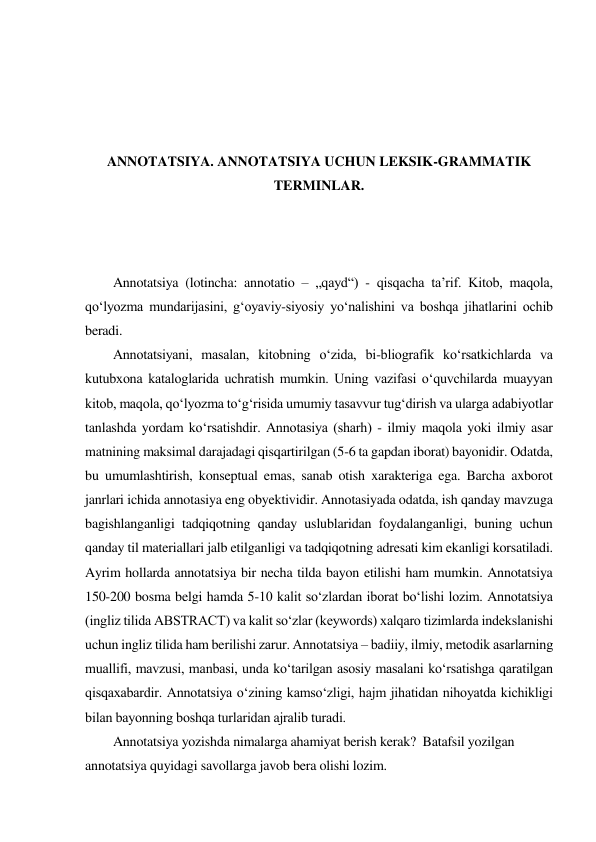  
 
 
 
ANNOTATSIYA. ANNOTATSIYA UCHUN LEKSIK-GRAMMATIK 
TERMINLAR. 
 
 
 
 
Annotatsiya (lotincha: annotatio – „qayd“) - qisqacha ta’rif. Kitob, maqola, 
qoʻlyozma mundarijasini, gʻoyaviy-siyosiy yoʻnalishini va boshqa jihatlarini ochib 
beradi.  
 
Annotatsiyani, masalan, kitobning oʻzida, bi-bliografik koʻrsatkichlarda va 
kutubxona kataloglarida uchratish mumkin. Uning vazifasi oʻquvchilarda muayyan 
kitob, maqola, qoʻlyozma toʻgʻrisida umumiy tasavvur tugʻdirish va ularga adabiyotlar 
tanlashda yordam koʻrsatishdir. Annotasiya (sharh) - ilmiy maqola yoki ilmiy asar 
matnining maksimal darajadagi qisqartirilgan (5-6 ta gapdan iborat) bayonidir. Odatda, 
bu umumlashtirish, konseptual emas, sanab otish xarakteriga ega. Barcha axborot 
janrlari ichida annotasiya eng obyektividir. Annotasiyada odatda, ish qanday mavzuga 
bagishlanganligi tadqiqotning qanday uslublaridan foydalanganligi, buning uchun 
qanday til materiallari jalb etilganligi va tadqiqotning adresati kim ekanligi korsatiladi. 
Ayrim hollarda annotatsiya bir necha tilda bayon etilishi ham mumkin. Annotatsiya 
150-200 bosma belgi hamda 5-10 kalit so‘zlardan iborat bo‘lishi lozim. Annotatsiya 
(ingliz tilida ABSTRACT) va kalit so‘zlar (keywords) xalqaro tizimlarda indekslanishi 
uchun ingliz tilida ham berilishi zarur. Аnnоtаtsiya – bаdiiy, ilmiy, mеtоdik аsаrlаrning 
muаllifi, mаvzusi, mаnbаsi, undа ko‘tаrilgаn аsоsiy mаsаlаni ko‘rsаtishgа qаrаtilgаn 
qisqахаbаrdir. Аnnоtаtsiya o‘zining kаmso‘zligi, hаjm jihаtidаn nihоyatdа kichikligi 
bilаn bаyоnning bоshqа turlаridаn аjrаlib turаdi. 
 
Annotatsiya yozishda nimalarga ahamiyat berish kerak?  Batafsil yozilgan 
annotatsiya quyidagi savollarga javob bera olishi lozim. 
