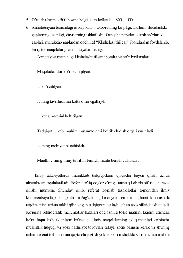 5. O’rtacha hajmi - 500 bosma belgi, kam hollarda – 800 – 1000. 
6. Annotatsiyani tuzishdagi asosiy xato – axborotning ko’pligi, fikrlarni ifodalashda 
gaplarning uzunligi, davrlarning ishlatilishi! Ortiqcha narsalar: kirish so’zlari va 
gaplari, murakkab gaplardan qoching! “Klishelashtirilgan” iboralardan foydalanib, 
bir qator maqolalarga annotasiyalar tuzing:  
Annotasiya matnidagi klishelashtirilgan iboralar va so’z birikmalari: 
 
Maqolada…lar ko’rib chiqilgan. 
 
…ko’rsatilgan. 
 
…ning tavsifnomasi katta o’rin egallaydi. 
 
…keng material keltirilgan. 
 
Tadqiqot …kabi muhim muammolarni ko’rib chiqish orqali yuritiladi. 
 
… ning mohiyatini ochishda 
 
Muallif …ning ilmiy ta’rifini birinchi marta beradi va hokazo. 
 
 
Ilmiy adabiyotlarda murakkab tadqiqotlarni qisqacha bayon qilish uchun 
abstraktdan foydalaniladi. Referat to'liq qog'oz o'rniga mustaqil ob'ekt sifatida harakat 
qilishi mumkin. Shunday qilib, referat ko'plab tashkilotlar tomonidan ilmiy 
konferentsiyada plakat, platforma/og'zaki taqdimot yoki seminar taqdimoti ko'rinishida 
taqdim etish uchun taklif qilinadigan tadqiqotni tanlash uchun asos sifatida ishlatiladi. 
Ko'pgina bibliografik ma'lumotlar bazalari qog'ozning to'liq matnini taqdim etishdan 
ko'ra, faqat ko'rsatkichlarni ko'rsatadi. Ilmiy maqolalarning to'liq matnlari ko'pincha 
mualliflik huquqi va yoki nashriyot to'lovlari tufayli sotib olinishi kerak va shuning 
uchun referat to'liq matnni qayta chop etish yoki elektron shaklda sotish uchun muhim 
