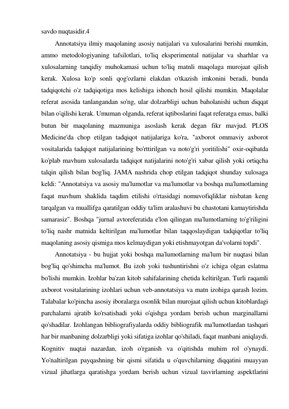 savdo nuqtasidir.4 
 
Annotatsiya ilmiy maqolaning asosiy natijalari va xulosalarini berishi mumkin, 
ammo metodologiyaning tafsilotlari, to'liq eksperimental natijalar va sharhlar va 
xulosalarning tanqidiy muhokamasi uchun to'liq matnli maqolaga murojaat qilish 
kerak. Xulosa ko'p sonli qog'ozlarni elakdan o'tkazish imkonini beradi, bunda 
tadqiqotchi o'z tadqiqotiga mos kelishiga ishonch hosil qilishi mumkin. Maqolalar 
referat asosida tanlangandan so'ng, ular dolzarbligi uchun baholanishi uchun diqqat 
bilan o'qilishi kerak. Umuman olganda, referat iqtiboslarini faqat referatga emas, balki 
butun bir maqolaning mazmuniga asoslash kerak degan fikr mavjud. PLOS 
Medicine'da chop etilgan tadqiqot natijalariga ko'ra, "axborot ommaviy axborot 
vositalarida tadqiqot natijalarining bo'rttirilgan va noto'g'ri yoritilishi" oxir-oqibatda 
ko'plab mavhum xulosalarda tadqiqot natijalarini noto'g'ri xabar qilish yoki ortiqcha 
talqin qilish bilan bog'liq. JAMA nashrida chop etilgan tadqiqot shunday xulosaga 
keldi: "Annotatsiya va asosiy ma'lumotlar va ma'lumotlar va boshqa ma'lumotlarning 
faqat mavhum shaklida taqdim etilishi o'rtasidagi nomuvofiqliklar nisbatan keng 
tarqalgan va muallifga qaratilgan oddiy ta'lim aralashuvi bu chastotani kamaytirishda 
samarasiz". Boshqa "jurnal avtoreferatida e'lon qilingan ma'lumotlarning to'g'riligini 
to'liq nashr matnida keltirilgan ma'lumotlar bilan taqqoslaydigan tadqiqotlar to'liq 
maqolaning asosiy qismiga mos kelmaydigan yoki etishmayotgan da'volarni topdi". 
 
Annotatsiya - bu hujjat yoki boshqa ma'lumotlarning ma'lum bir nuqtasi bilan 
bog'liq qo'shimcha ma'lumot. Bu izoh yoki tushuntirishni o'z ichiga olgan eslatma 
bo'lishi mumkin. Izohlar ba'zan kitob sahifalarining chetida keltirilgan. Turli raqamli 
axborot vositalarining izohlari uchun veb-annotatsiya va matn izohiga qarash lozim. 
Talabalar ko'pincha asosiy iboralarga osonlik bilan murojaat qilish uchun kitoblardagi 
parchalarni ajratib ko'rsatishadi yoki o'qishga yordam berish uchun marginallarni 
qo'shadilar. Izohlangan bibliografiyalarda oddiy bibliografik ma'lumotlardan tashqari 
har bir manbaning dolzarbligi yoki sifatiga izohlar qo'shiladi, faqat manbani aniqlaydi. 
Kognitiv nuqtai nazardan, izoh o'rganish va o'qitishda muhim rol o'ynaydi. 
Yo'naltirilgan payqashning bir qismi sifatida u o'quvchilarning diqqatini muayyan 
vizual jihatlarga qaratishga yordam berish uchun vizual tasvirlarning aspektlarini 
